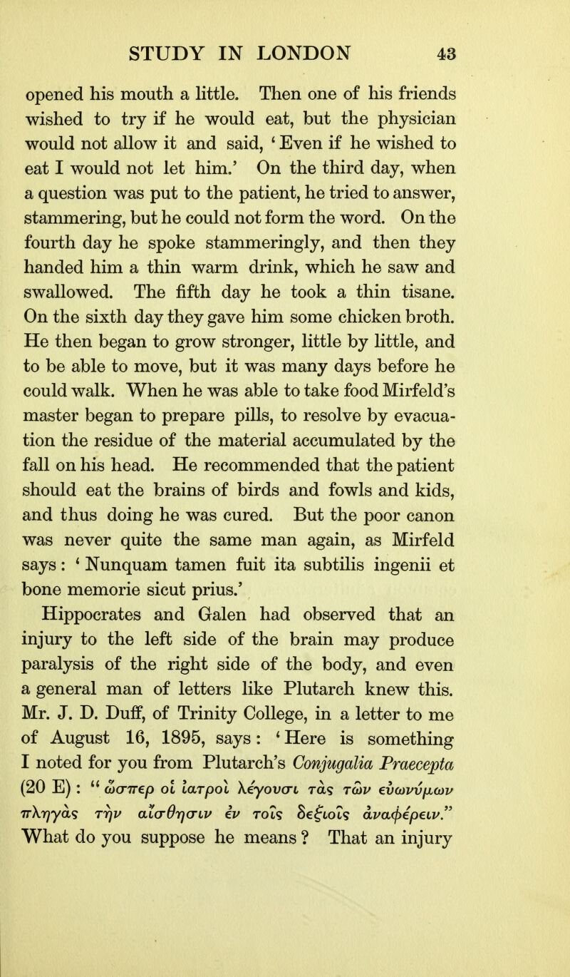 opened his mouth a Httle. Then one of his friends wished to try if he would eat, but the physician would not allow it and said, ' Even if he wished to eat I would not let him.' On the third day, when a question was put to the patient, he tried to answer, stammering, but he could not form the word. On the fourth day he spoke stammeringly, and then they handed him a thin warm drink, which he saw and swallowed. The fifth day he took a thin tisane. On the sixth day they gave him some chicken broth. He then began to grow stronger, little by little, and to be able to move, but it was many days before he could walk. When he was able to take food Mirfeld's master began to prepare pills, to resolve by evacua- tion the residue of the material accumulated by the fall on his head. He recommended that the patient should eat the brains of birds and fowls and kids, and thus doing he was cured. But the poor canon was never quite the same man again, as Mirfeld says: * Nunquam tamen fuit ita subtilis ingenii et bone memorie sicut prius.' Hippocrates and Galen had observed that an injury to the left side of the brain may produce paralysis of the right side of the body, and even a general man of letters like Plutarch knew this. Mr. J. D. Duff, of Trinity College, in a letter to me of August 16, 1895, says: * Here is something I noted for you from Plutarch's Conjugalia Praecepta (20 E): axrirep ol laTpoi \eyovcri ra? ritiv evo)vvix(x)v What do you suppose he means ? That an injury