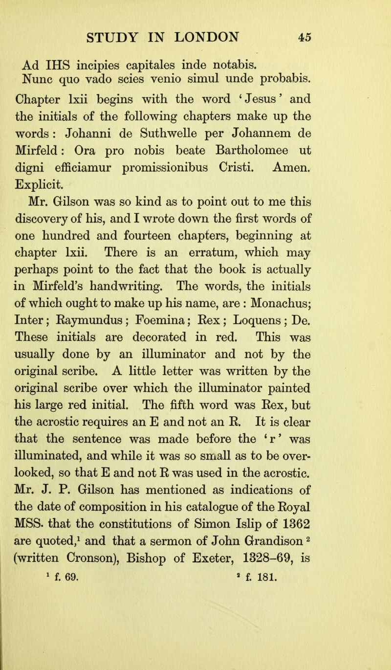 Ad IHS incipies capitales inde notabis. Nunc quo vado scies venio simul unde probabis. Chapter Ixii begins with the word ^ Jesus' and the initials of the following chapters make up the words : Johanni de Suthwelle per Johannem de Mirfeld: Ora pro nobis beate Bartholomee ut digni efficiamur promissionibus Cristi. Amen. Explicit. Mr. Gilson was so kind as to point out to me this discovery of his, and I wrote down the first words of one hundred and fourteen chapters, beginning at chapter Ixii. There is an erratum, which may perhaps point to the fact that the book is actually in Mirfeld's handwriting. The words, the initials of which ought to make up his name, are : Monachus; Inter; Eaymundus; Foemina; Eex; Loquens; De. These initials are decorated in red. This was usually done by an illuminator and not by the original scribe. A little letter was written by the original scribe over which the illuminator painted his large red initial. The fifth word was Eex, but the acrostic requires an E and not an E. It is clear that the sentence was made before the *r' was illuminated, and while it was so small as to be over- looked, so that E and not E was used in the acrostic. Mr. J. P. Gilson has mentioned as indications of the date of composition in his catalogue of the Eoyal MSS. that the constitutions of Simon Islip of 1362 are quoted,^ and that a sermon of John Grandison ^ (written Cronson), Bishop of Exeter, 1328-69, is ' f. 69. ' f. 181.