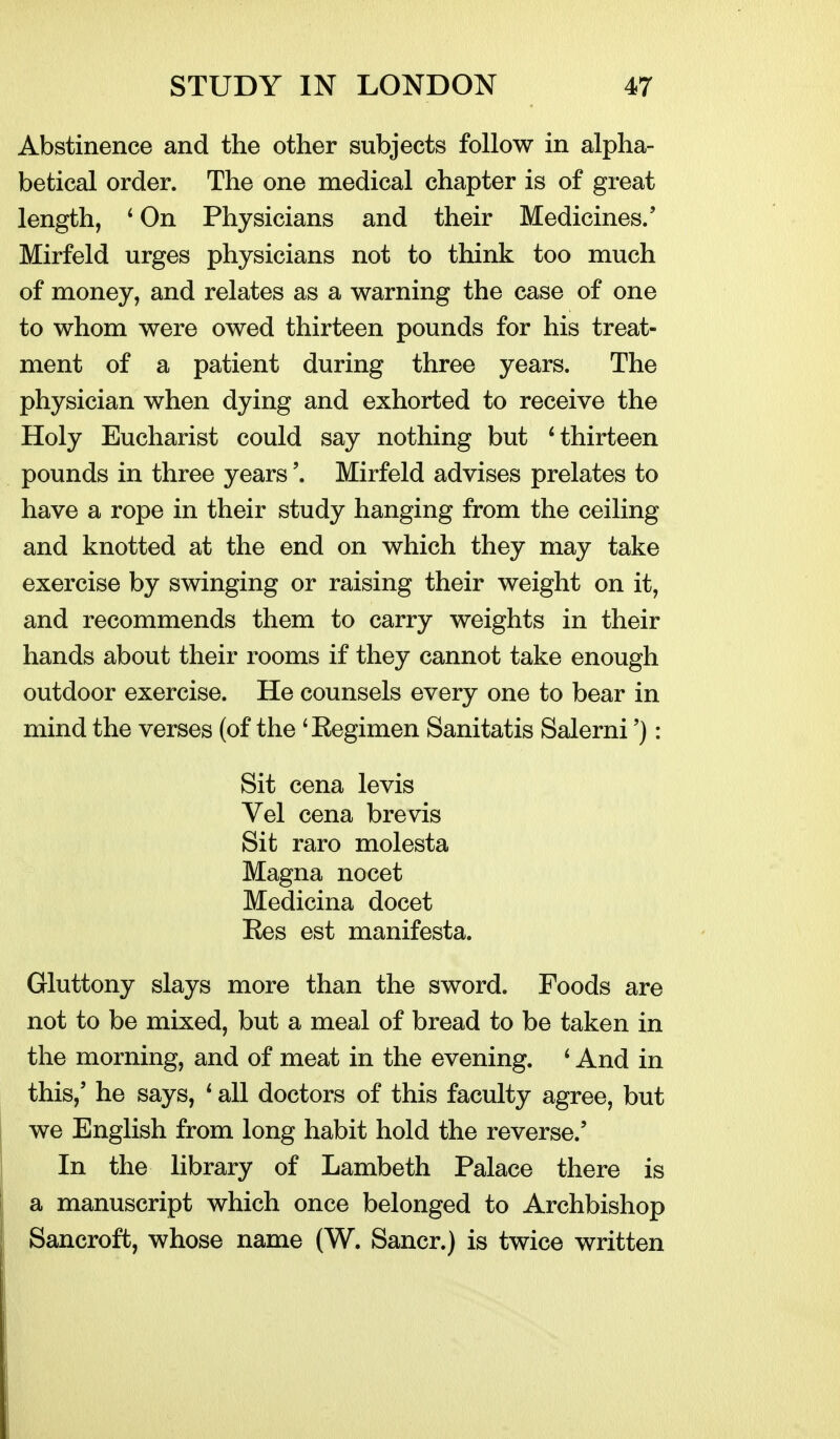 Abstinence and the other subjects follow in alpha- betical order. The one medical chapter is of great length, ' On Physicians and their Medicines.' Mirfeld urges physicians not to think too much of money, and relates as a warning the case of one to whom were owed thirteen pounds for his treat- ment of a patient during three years. The physician when dying and exhorted to receive the Holy Eucharist could say nothing but thirteen pounds in three years'. Mirfeld advises prelates to have a rope in their study hanging from the ceiling and knotted at the end on which they may take exercise by swinging or raising their weight on it, and recommends them to carry weights in their hands about their rooms if they cannot take enough outdoor exercise. He counsels every one to bear in mind the verses (of the 'Regimen Sanitatis Salerni'): Sit cena levis Vel cena brevis Sit raro molesta Magna nocet Medicina docet Ees est manifesta. Gluttony slays more than the sword. Foods are not to be mixed, but a meal of bread to be taken in the morning, and of meat in the evening. ' And in this,' he says, * all doctors of this faculty agree, but we English from long habit hold the reverse.' In the library of Lambeth Palace there is a manuscript which once belonged to Archbishop Bancroft, whose name (W. Saner.) is twice written