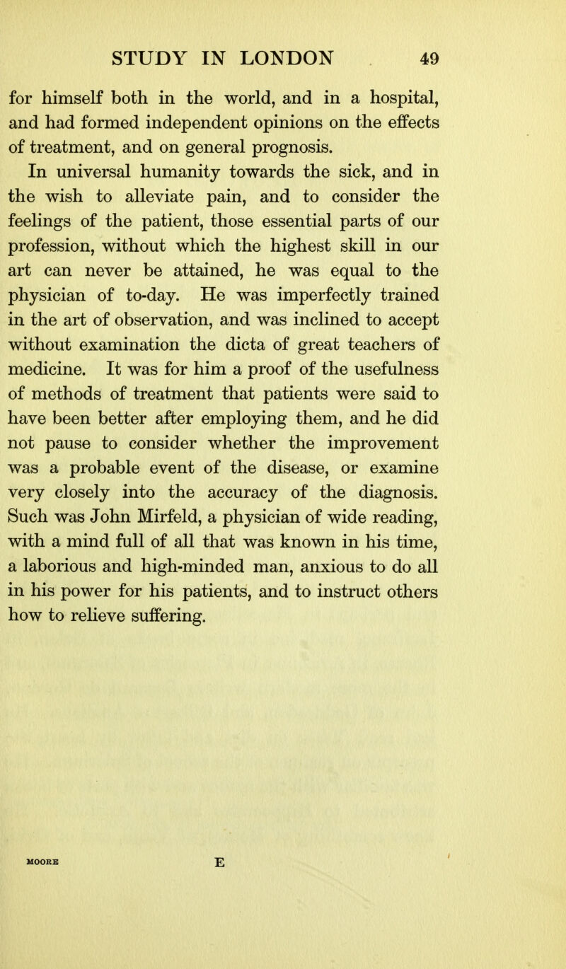 for himself both in the world, and in a hospital, and had formed independent opinions on the effects of treatment, and on general prognosis. In universal humanity towards the sick, and in the wish to alleviate pain, and to consider the feelings of the patient, those essential parts of our profession, without which the highest skill in our art can never be attained, he was equal to the physician of to-day. He was imperfectly trained in the art of observation, and was inclined to accept without examination the dicta of great teachers of medicine. It was for him a proof of the usefulness of methods of treatment that patients were said to have been better after employing them, and he did not pause to consider whether the improvement was a probable event of the disease, or examine very closely into the accuracy of the diagnosis. Such was John Mirfeld, a physician of wide reading, with a mind full of all that was known in his time, a laborious and high-minded man, anxious to do all in his power for his patients, and to instruct others how to reHeve suffering. HOORB E