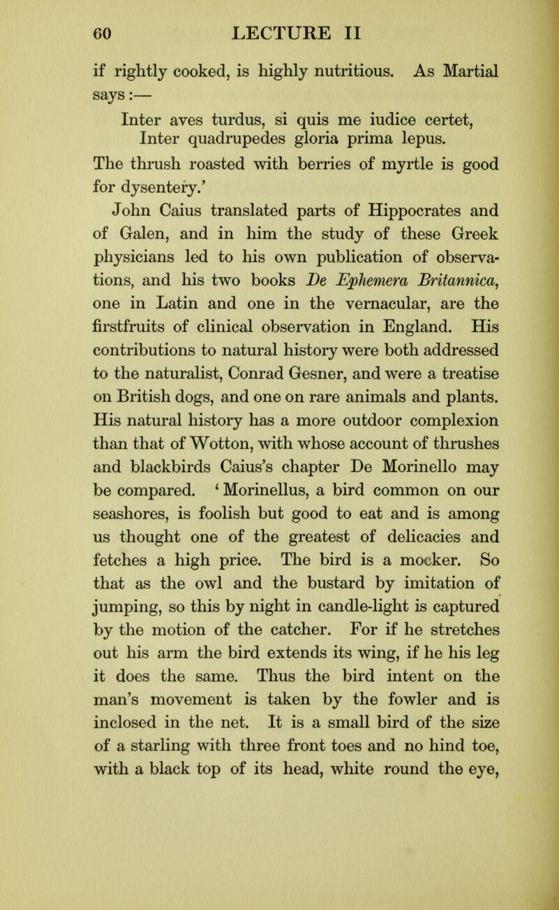 if rightly cooked, is highly nutritious. As Martial says:— Inter aves turdus, si quis me iudice certet, Inter quadrupedes gloria prima lepus. The thrush roasted with berries of myrtle is good for dysentery.' John Caius translated parts of Hippocrates and of Galen, and in him the study of these Greek physicians led to his own publication of observa- tions, and his two books Be Ephemera Britannica, one in Latin and one in the vernacular, are the firstfruits of clinical observation in England. His contributions to natural history were both addressed to the naturalist, Conrad Gesner, and were a treatise on British dogs, and one on rare animals and plants. His natural history has a more outdoor complexion than that of Wotton, with whose account of thrushes and blackbirds Caius's chapter De Morinello may be compared. * Morinellus, a bird common on our seashores, is foolish but good to eat and is among us thought one of the greatest of delicacies and fetches a high price. The bird is a mocker. So that as the owl and the bustard by imitation of jumping, so this by night in candle-light is captured by the motion of the catcher. For if he stretches out his arm the bird extends its wing, if he his leg it does the same. Thus the bird intent on the man's movement is taken by the fowler and is inclosed in the net. It is a small bird of the size of a starling with three front toes and no hind toe, with a black top of its head, white round the eye,