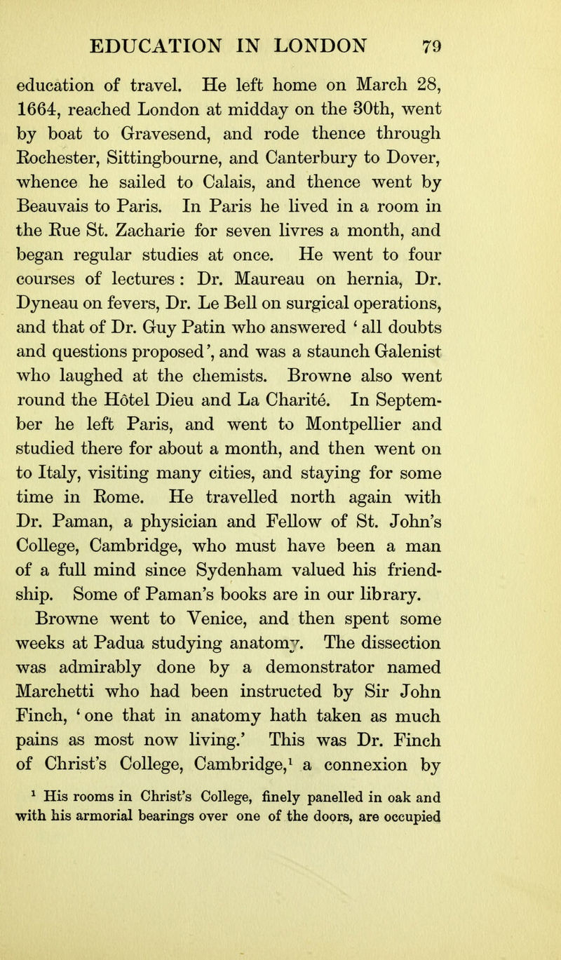 education of travel. He left home on March 28, 1664, reached London at midday on the 30th, went by boat to Gravesend, and rode thence through Eochester, Sittingbourne, and Canterbury to Dover, whence he sailed to Calais, and thence went by Beauvais to Paris. In Paris he lived in a room in the Rue St. Zacharie for seven livres a month, and began regular studies at once. He went to four courses of lectures : Dr. Maureau on hernia, Dr. Dyneau on fevers, Dr. Le Bell on surgical operations, and that of Dr. Guy Patin who answered * all doubts and questions proposedand was a staunch Galenist who laughed at the chemists. Browne also went round the Hotel Dieu and La Charite. In Septem- ber he left Paris, and went to Montpellier and studied there for about a month, and then went on to Italy, visiting many cities, and staying for some time in Rome. He travelled north again with Dr. Paman, a physician and Fellow of St. John's College, Cambridge, who must have been a man of a full mind since Sydenham valued his friend- ship. Some of Paman's books are in our library. Browne went to Venice, and then spent some weeks at Padua studying anatomy. The dissection was admirably done by a demonstrator named Marchetti who had been instructed by Sir John Finch, *one that in anatomy hath taken as much pains as most now living.' This was Dr. Finch of Christ's College, Cambridge,^ a connexion by ^ His rooms in Christ's College, finely panelled in oak and with his armorial bearings over one of the doors, are occupied