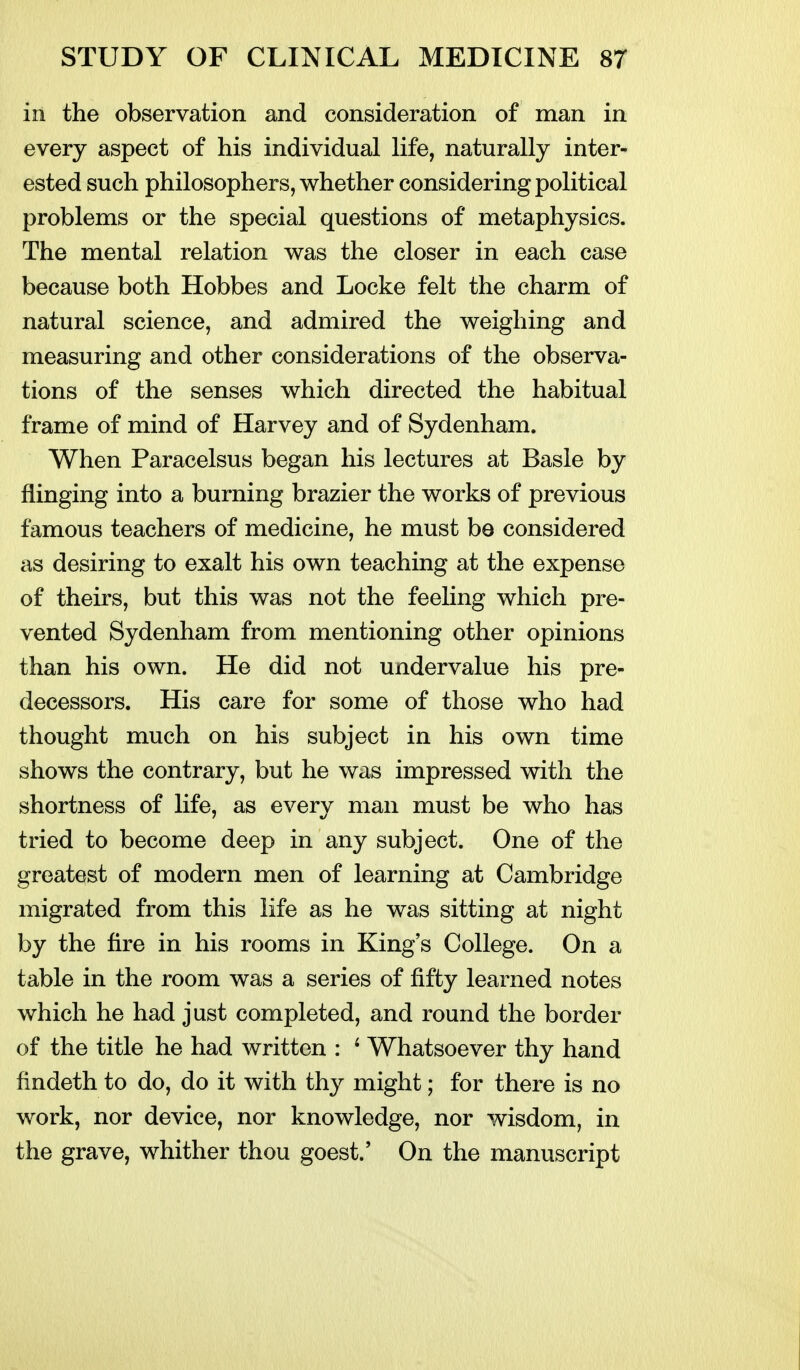 in the observation and consideration of man in every aspect of his individual life, naturally inter- ested such philosophers, whether considering political problems or the special questions of metaphysics. The mental relation was the closer in each case because both Hobbes and Locke felt the charm of natural science, and admired the weighing and measuring and other considerations of the observa- tions of the senses which directed the habitual frame of mind of Harvey and of Sydenham. When Paracelsus began his lectures at Basle by flinging into a burning brazier the works of previous famous teachers of medicine, he must be considered as desiring to exalt his own teaching at the expense of theirs, but this was not the feeling which pre- vented Sydenham from mentioning other opinions than his own. He did not undervalue his pre- decessors. His care for some of those who had thought much on his subject in his own time shows the contrary, but he was impressed with the shortness of life, as every man must be who has tried to become deep in any subject. One of the greatest of modern men of learning at Cambridge migrated from this life as he was sitting at night by the fire in his rooms in King's College. On a table in the room was a series of fifty learned notes which he had just completed, and round the border of the title he had written : ^ Whatsoever thy hand findeth to do, do it with thy might; for there is no work, nor device, nor knowledge, nor wisdom, in the grave, whither thou goest.' On the manuscript