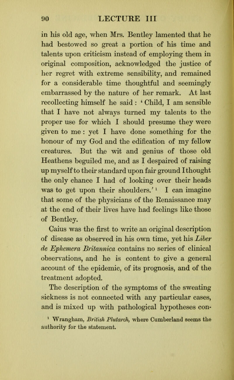 in his old age, when Mrs. Bentley lamented that he had bestowed so great a portion of his time and talents upon criticism instead of employing them in original composition, acknowledged the justice of her regret with extreme sensibility, and remained for a considerable time thoughtful and seemingly embarrassed by the nature of her remark. At last recollecting himself he said : * Child, I am sensible that I have not always turned my talents to the proper use for which I should presume they were given to me : yet I have done something for the honour of my God and the edification of my fellow creatures. But the wit and genius of those old Heathens beguiled me, and as I despaired of raising up myself to their standard upon fair ground I thought the only chance I had of looking over their heads was to get upon their shoulders.' ^ I can imagine that some of the physicians of the Eenaissance may at the end of their lives have had feelings like those of Bentle}^ Caius was the first to write an original description of disease as observed in his own time, yet his Liber de Ephemera JBritannica contains no series of clinical observations, and he is content to give a general account of the epidemic, of its prognosis, and of the treatment adopted. The description of the symptoms of the sweating sickness is not connected with any particular cases, and is mixed up with pathological hypotheses con- ^ Wrangham, British PlutarcJi, where Cumberland seems the authority for the statement.