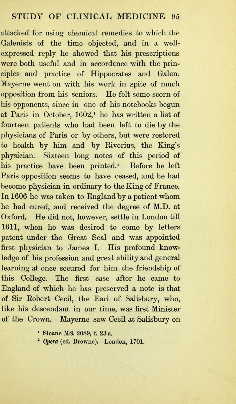 attacked for using chemical remedies to which the Galenists of the time objected, and in a well- expressed reply he showed that his prescriptions were both useful and in accordance with the prin- ciples and practice of Hippocrates and Galen. Mayerne went on with his work in spite of much opposition from his seniors. He felt some scorn of his opponents, since in one of his notebooks begun at Paris in October, 1602,^ he has written a list of fourteen patients who had been left to die by the physicians of Paris or by others, but were restored to health by him and by Kiverius, the King's physician. Sixteen long notes of this period of his practice have been printed.'^ Before he left Paris opposition seems to have ceased, and he had become physician in ordinary to the King of France. In 1606 he was taken to England by a patient whom he had cured, and received the degree of M.D. at Oxford. He did not, however, settle in London till 1611, when he was desired to come by letters patent under the Great Seal and was appointed first physician to James I. His profound know- ledge of his profession and great ability and general learning at once secured for him the friendship of this College. The first case after he came to England of which he has preserved a note is that of Sir Eobert Cecil, the Earl of Salisbury, who, like his descendant in our time, was first Minister of the Crown. Mayerne saw Cecil at Salisbury on ' SloaneMS. 2089, f. 23 a. ^ Opera (ed. Browne). London, 1701.