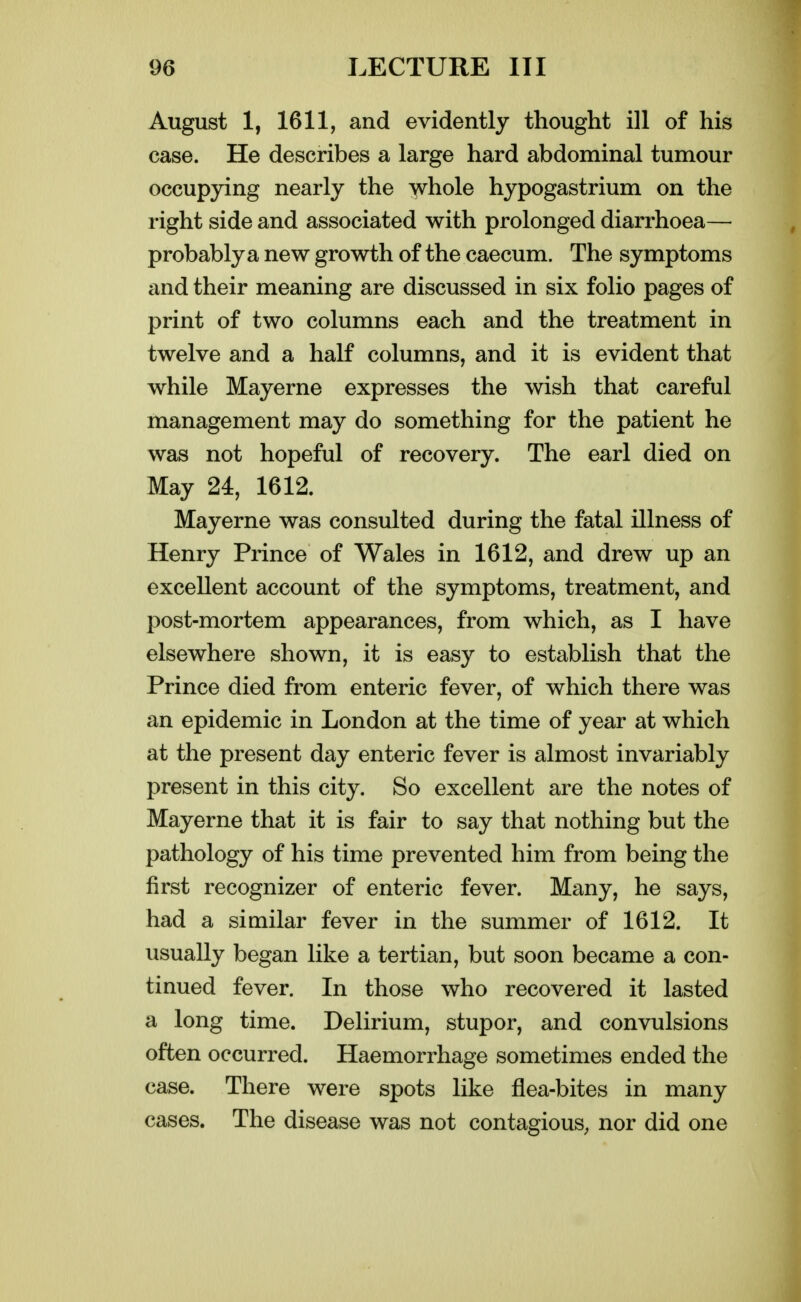 August 1, 1611, and evidently thought ill of his case. He describes a large hard abdominal tumour occupying nearly the ^hole hypogastrium on the right side and associated with prolonged diarrhoea— probably a new growth of the caecum. The symptoms and their meaning are discussed in six folio pages of print of two columns each and the treatment in twelve and a half columns, and it is evident that while Mayerne expresses the wish that careful management may do something for the patient he was not hopeful of recovery. The earl died on May 24, 1612. Mayerne was consulted during the fatal illness of Henry Prince of Wales in 1612, and drew up an excellent account of the symptoms, treatment, and post-mortem appearances, from which, as I have elsewhere shown, it is easy to establish that the Prince died from enteric fever, of which there was an epidemic in London at the time of year at which at the present day enteric fever is almost invariably present in this city. So excellent are the notes of Mayerne that it is fair to say that nothing but the pathology of his time prevented him from being the first recognizer of enteric fever. Many, he says, had a similar fever in the summer of 1612. It usually began like a tertian, but soon became a con- tinued fever. In those who recovered it lasted a long time. Delirium, stupor, and convulsions often occurred. Haemorrhage sometimes ended the case. There were spots like flea-bites in many cases. The disease was not contagious, nor did one