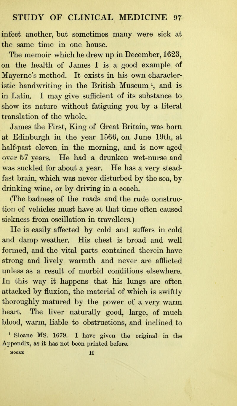 infect another, but sometimes many were sick at the same time in one house. The memoir which he drew up in December, 1623, on the health of James I is a good example of Mayerne's method. It exists in his own character- istic handwriting in the British Museum ^, and is in Latin. I may give sufficient of its substance to show its nature without fatiguing you by a literal translation of the whole. James the First, King of Great Britain, was born at Edinburgh in the year 1566, on June 19th, at half-past eleven in the morning, and is now aged over 57 years. He had a drunken wet-nurse and was suckled for about a year. He has a very stead- fast brain, which was never disturbed by the sea, by drinking wine, or by driving in a coach. (The badness of the roads and the rude construc- tion of vehicles must have at that time often caused sickness from oscillation in travellers.) He is easily affected by cold and suffers in cold and damp weather. His chest is broad and well formed, and the vital parts contained therein have strong and lively warmth and never are afflicted unless as a result of morbid conditions elsewhere. In this way it happens that his lungs are often attacked by fluxion, the material of which is swiftly thoroughly matured by the power of a very warm heart. The liver naturally good, large, of much blood, warm, liable to obstructions, and inclined to ^ Sloane MS. 1679. I have given the original in the Appendix, as it has not been printed before. MOORK H