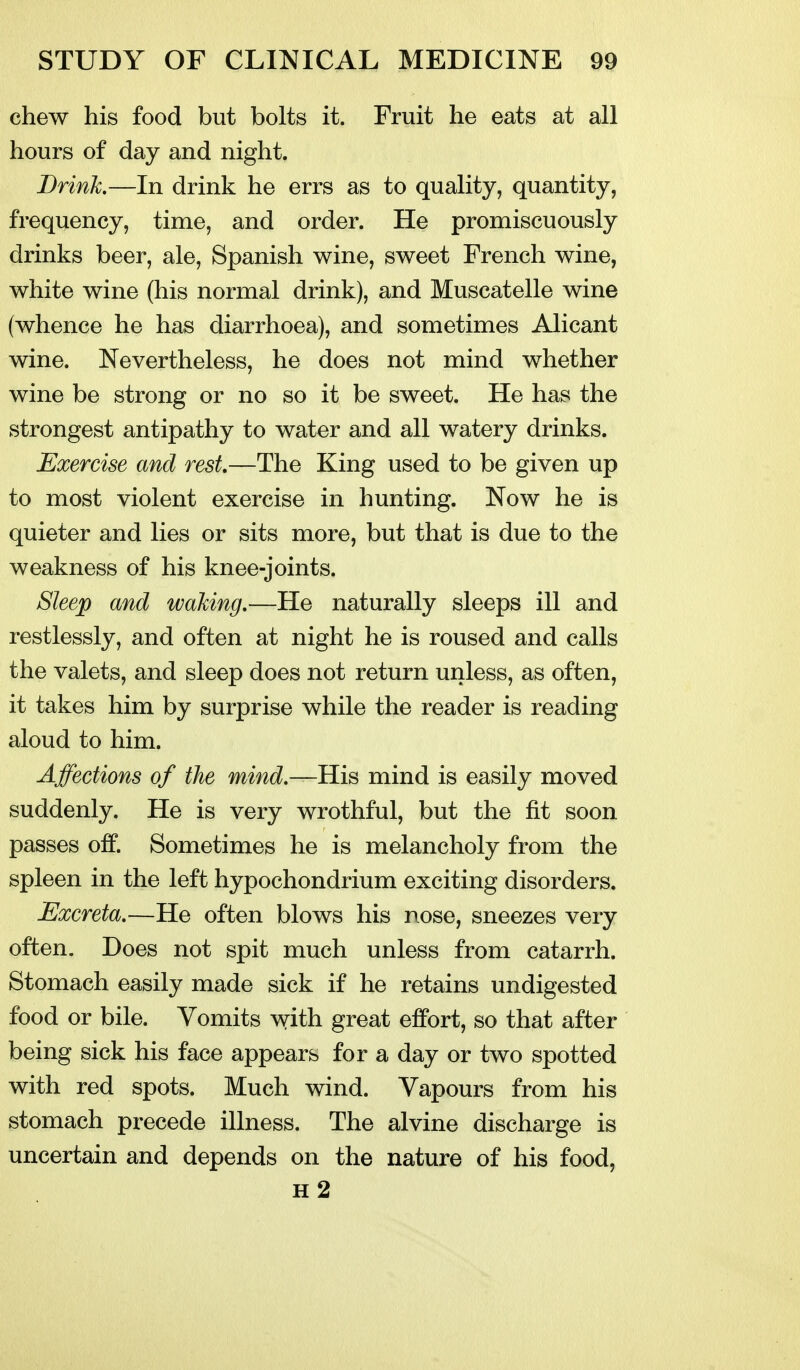 chew his food but bolts it. Fruit he eats at all hours of day and night. Brink.—In drink he errs as to quality, quantity, frequency, time, and order. He promiscuously drinks beer, ale, Spanish wine, sweet French wine, white wine (his normal drink), and Muscatelle wine (whence he has diarrhoea), and sometimes Alicant wine. Nevertheless, he does not mind whether wine be strong or no so it be sweet. He has the strongest antipathy to water and all watery drinks. Exercise and rest—The King used to be given up to most violent exercise in hunting. Now he is quieter and lies or sits more, but that is due to the weakness of his knee-joints. Sleep and waking.—He naturally sleeps ill and restlessly, and often at night he is roused and calls the valets, and sleep does not return unless, as often, it takes him by surprise while the reader is reading aloud to him. Affections of the mind.—His mind is easily moved suddenly. He is very wrothful, but the fit soon passes off. Sometimes he is melancholy from the spleen in the left hypochondrium exciting disorders. Excreta.—He often blows his nose, sneezes very often. Does not spit much unless from catarrh. Stomach easily made sick if he retains undigested food or bile. Vomits with great effort, so that after being sick his face appears for a day or two spotted with red spots. Much wind. Vapours from his stomach precede illness. The alvine discharge is uncertain and depends on the nature of his food, h2