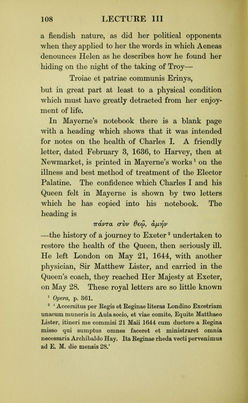 a fiendish nature, as did her political opponents when they applied to her the words in which Aeneas denounces Helen as he describes how he found her hiding on the night of the taking of Troy— Troiae et patriae communis Erinys, but in great part at least to a physical condition which must have greatly detracted from her enjoy- ment of life. In Mayerne's notebook there is a blank page with a heading which shows that it was intended for notes on the health of Charles I. A friendly letter, dated February 3, 1636, to Harvey, then at Newmarket, is printed in Mayerne's works ^ on the illness and best method of treatment of the Elector Palatine. The confidence which Charles I and his Queen felt in Mayerne is shown by two letters which he has copied into his notebook. The heading is iravra crvv ^ew, aixrjv —the history of a journey to Exeter ^ undertaken to restore the health of the Queen, then seriously ill. He left London on May 21, 1644, with another physician. Sir Matthew Lister, and carried in the Queen's coach, they reached Her Majesty at Exeter, on May 28. These royal letters are so little known ^ Opera, p. 361. ^ * Accersitus per Kegis et Eeginae literas Londino Excetriam unacum muneris in Aula socio, et viae comite, Equite Matthaeo Lister, itineri me commisi 21 Maii 1644 cum ductore a Kegina misso qui sumptus omnes faceret et ministraret omnia necessaria Archibaldo Hay. Ita Reginae rheda vecti pervenimus ad E. M. die mensis 28.'