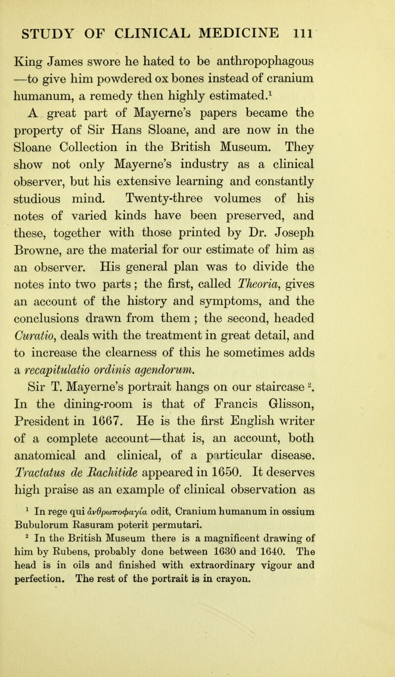 King James swore he hated to be anthropophagous —to give him powdered ox bones instead of cranium humanum, a remedy then highly estimated.^ A great part of May erne's papers became the property of Sir Hans Sloane, and are now in the Sloane Collection in the British Museum. They show not only Mayerne's industry as a clinical observer, but his extensive learning and constantly studious mind. Twenty-three volumes of his notes of varied kinds have been preserved, and these, together with those printed by Dr. Joseph Browne, are the material for our estimate of him as an observer. His general plan was to divide the notes into two parts; the first, called Theoria, gives an account of the history and symptoms, and the conclusions drawn from them ; the second, headed Curatio^ deals with the treatment in great detail, and to increase the clearness of this he sometimes adds a recapitulatio ordinis agendorum. Sir T. Mayerne's portrait hangs on our staircase 2. In the dining-room is that of Francis Glisson, President in 1667. He is the first English writer of a complete account—that is, an account, both anatomical and clinical, of a particular disease. Tractatus de BacMtide appeared in 1650. It deserves high praise as an example of clinical observation as ^ In rege qui av^po)7ro<^ayta odit, Cranium humanum in ossium Bubulorum Kasuram poterit permutari. ^ In the British Museum there is a magnificent drawing of him by Rubens, probably done between 1630 and 1640. The head is in oils and finished with extraordinary vigour and perfection. The rest of the portrait is in crayon.