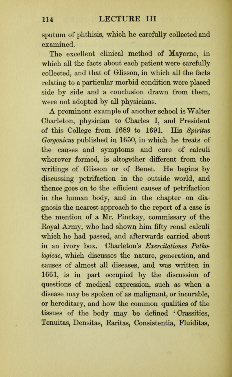 sputum of phthisis, which he carefully collected and examined. The excellent clinical method of Mayerne, in which all the facts about each patient were carefully collected, and that of Glisson, in which all the facts relating to a particular morbid condition were placed side by side and a conclusion drawn from them, were not adopted by all physicians. A prominent example of another school is Walter Charleton, physician to Charles I, and President of this College from 1689 to 1691. His Spiritus Gorgonicus published iii 1650, in which he treats of the causes and symptoms and cure of calculi wherever formed, is altogether different from the writings of Glisson or of Benet. He begins by discussing petrifaction in the outside world, and thence goes on to the efficient causes of petrifaction in the human body, and in the chapter on dia- gnosis the nearest approach to the report of a case is the mention of a Mr. Pinckay, commissary of the Koyal Army, who had showa him fifty renal calculi which he had passed, and afterwards carried about in an ivory box. Charleton's Exercitationes Patho- logicae, which discusses the nature, generation, and causes of almost all diseases, and was written in 1661, is in part occupied by the discussion of questions of medical expression, such as when a disease may be spoken of as malignant, or incurable, or hereditary, and how the common qualities of the tissues of the body may be defined * Crassities, Tenuitas, Densitas, Karitas, Consistentia, Fluiditas,