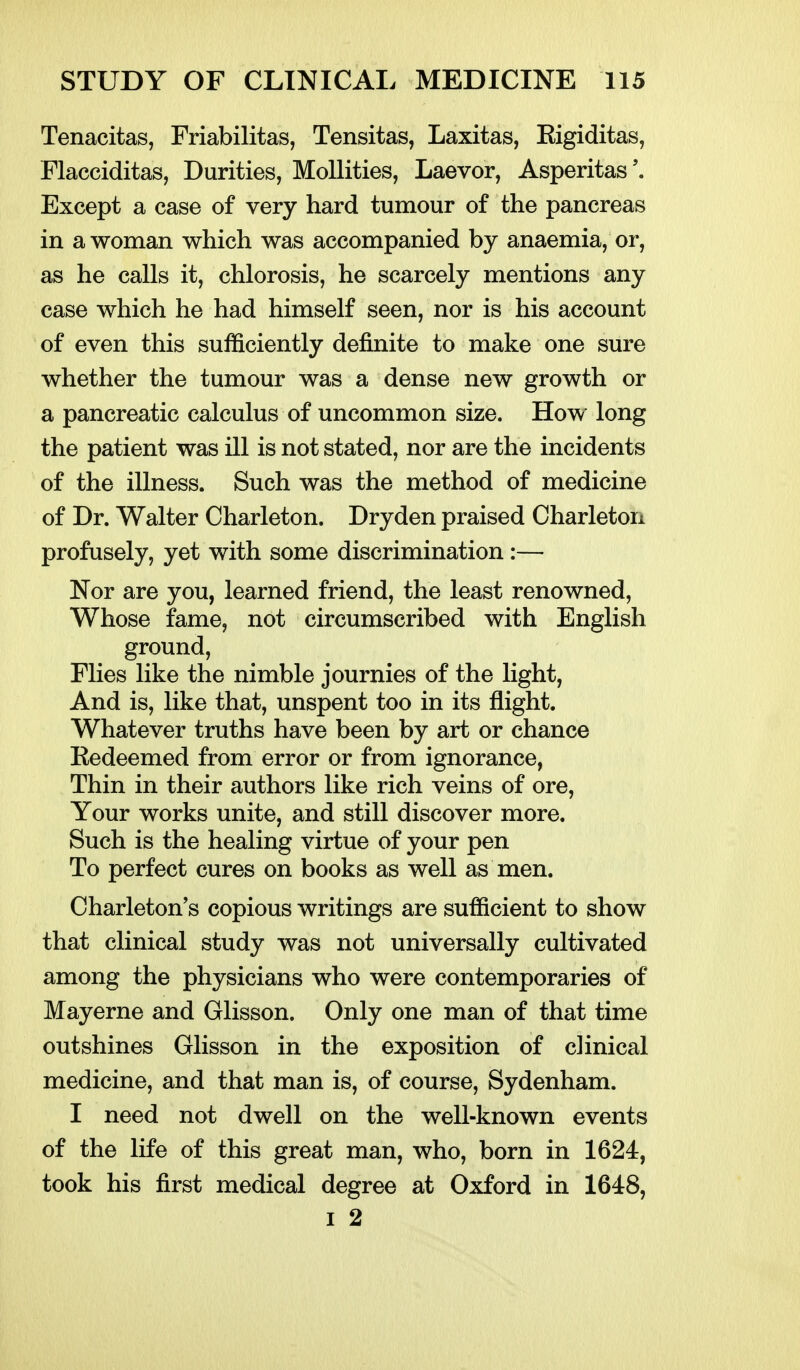 Tenacitas, Friabilitas, Tensitas, Laxitas, Eigiditas, Flacciditas, Durities, MoUities, Laevor, Asperitas'. Except a case of very hard tumour of the pancreas in a woman which was accompanied by anaemia, or, as he calls it, chlorosis, he scarcely mentions any case which he had himself seen, nor is his account of even this sufficiently definite to make one sure whether the tumour was a dense new growth or a pancreatic calculus of uncommon size. How long the patient was ill is not stated, nor are the incidents of the illness. Such was the method of medicine of Dr. Walter Charleton. Dryden praised Charleton profusely, yet with some discrimination:— Nor are you, learned friend, the least renowned, Whose fame, not circumscribed with English ground. Flies like the nimble journies of the light. And is, like that, unspent too in its flight. Whatever truths have been by art or chance Eedeemed from error or from ignorance, Thin in their authors like rich veins of ore. Your works unite, and still discover more. Such is the healing virtue of your pen To perfect cures on books as well as men. Charleton's copious writings are sufficient to show that clinical study was not universally cultivated among the physicians who were contemporaries of Mayerne and Glisson. Only one man of that time outshines Glisson in the exposition of clinical medicine, and that man is, of course, Sydenham. I need not dwell on the well-known events of the life of this great man, who, born in 1624, took his first medical degree at Oxford in 1648, I 2