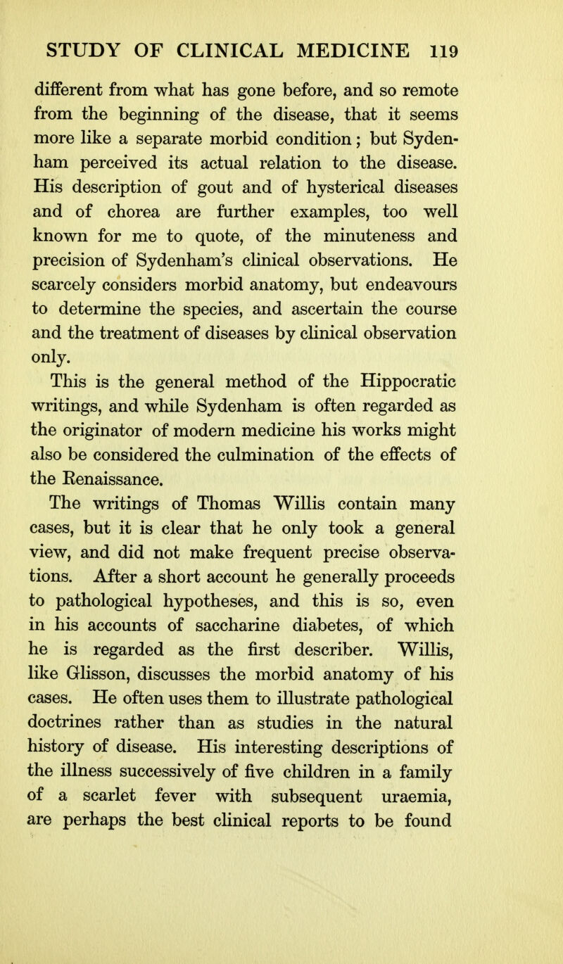 different from what has gone before, and so remote from the beginning of the disease, that it seems more Hke a separate morbid condition; but Syden- ham perceived its actual relation to the disease. His description of gout and of hysterical diseases and of chorea are further examples, too well known for me to quote, of the minuteness and precision of Sydenham's clinical observations. He scarcely considers morbid anatomy, but endeavours to determine the species, and ascertain the course and the treatment of diseases by cHnical observation only. This is the general method of the Hippocratic writings, and while Sydenham is often regarded as the originator of modern medicine his works might also be considered the culmination of the effects of the Kenaissance. The writings of Thomas Willis contain many cases, but it is clear that he only took a general view, and did not make frequent precise observa- tions. After a short account he generally proceeds to pathological hypotheses, and this is so, even in his accounts of saccharine diabetes, of which he is regarded as the first describer. Willis, like Glisson, discusses the morbid anatomy of his cases. He often uses them to illustrate pathological doctrines rather than as studies in the natural history of disease. His interesting descriptions of the illness successively of five children in a family of a scarlet fever with subsequent uraemia, are perhaps the best clinical reports to be found