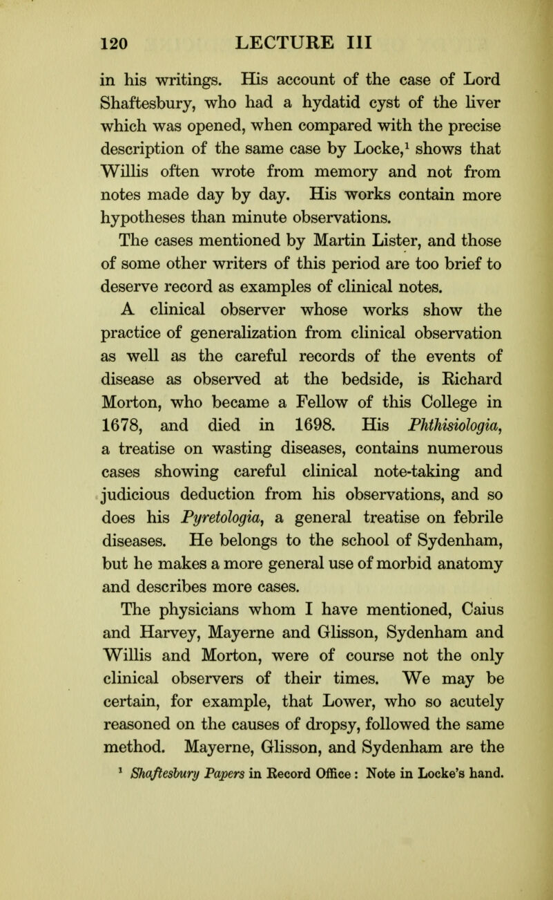 in his writings. His account of the case of Lord Shaftesbury, who had a hydatid cyst of the liver which was opened, when compared with the precise description of the same case by Locke, ^ shows that WilHs often wrote from memory and not from notes made day by day. His works contain more hypotheses than minute observations. The cases mentioned by Martin Lister, and those of some other writers of this period are too brief to deserve record as examples of clinical notes. A clinical observer whose works show the practice of generalization from clinical observation as well as the careful records of the events of disease as observed at the bedside, is Eichard Morton, who became a Fellow of this College in 1678, and died in 1698. His Phthisiologia, a treatise on wasting diseases, contains numerous cases showing careful clinical note-taking and judicious deduction from his observations, and so does his Pyretologia, a general treatise on febrile diseases. He belongs to the school of Sydenham, but he makes a more general use of morbid anatomy and describes more cases. The physicians whom I have mentioned, Caius and Harvey, Mayerne and Glisson, Sydenham and Willis and Morton, were of course not the only clinical observers of their times. We may be certain, for example, that Lower, who so acutely reasoned on the causes of dropsy, followed the same method. Mayerne, Glisson, and Sydenham are the * Shaftesbury Papers in Record Office: Note in Locke's hand.