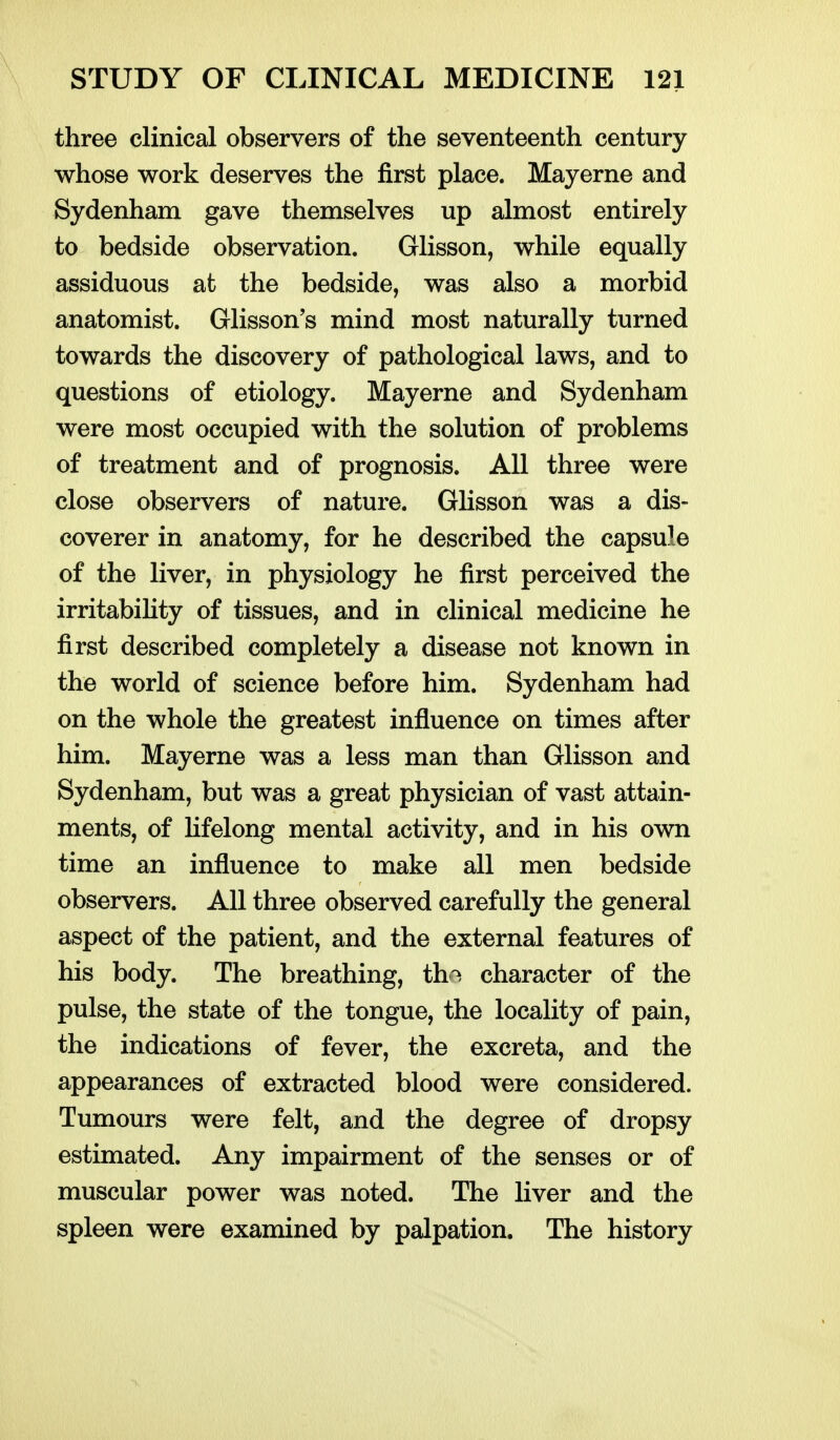 three clinical observers of the seventeenth century whose work deserves the first place. Mayerne and Sydenham gave themselves up almost entirely to bedside observation. Glisson, while equally assiduous at the bedside, was also a morbid anatomist. Glisson's mind most naturally turned towards the discovery of pathological laws, and to questions of etiology. Mayerne and Sydenham were most occupied with the solution of problems of treatment and of prognosis. All three were close observers of nature. Glisson was a dis- coverer in anatomy, for he described the capsule of the liver, in physiology he first perceived the irritability of tissues, and in clinical medicine he first described completely a disease not known in the world of science before him. Sydenham had on the whole the greatest influence on times after him. Mayerne was a less man than Glisson and Sydenham, but was a great physician of vast attain- ments, of Hfelong mental activity, and in his own time an influence to make all men bedside observers. All three observed carefully the general aspect of the patient, and the external features of his body. The breathing, th-^ character of the pulse, the state of the tongue, the locality of pain, the indications of fever, the excreta, and the appearances of extracted blood were considered. Tumours were felt, and the degree of dropsy estimated. Any impairment of the senses or of muscular power was noted. The liver and the spleen were examined by palpation. The history