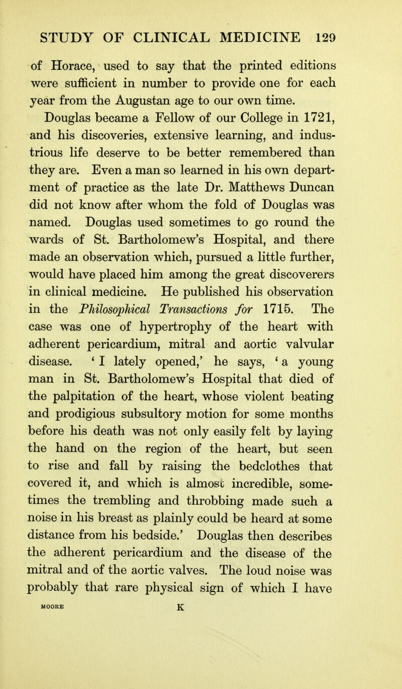 of Horace, used to say that the printed editions were sufficient in number to provide one for each year from the Augustan age to our own time. Douglas became a Fellow of our College in 1721, and his discoveries, extensive learning, and indus- trious life deserve to be better remembered than they are. Even a man so learned in his own depart- ment of practice as the late Dr. Matthews Duncan did not know after whom the fold of Douglas was named. Douglas used sometimes to go round the wards of St. Bartholomew's Hospital, and there made an observation which, pursued a little further, would have placed him among the great discoverers in clinical medicine. He published his observation in the FhilosopMcal Transactions for 1715. The case was one of hypertrophy of the heart with adherent pericardium, mitral and aortic valvular disease. ^ I lately opened,' he says, * a young man in St. Bartholomew's Hospital that died of the palpitation of the heart, whose violent beating and prodigious subsultory motion for some months before his death was not only easily felt by laying the hand on the region of the heart, but seen to rise and fall by raising the bedclothes that covered it, and which is almost incredible, some- times the trembling and throbbing made such a noise in his breast as plainly could be heard at some distance from his bedside.' Douglas then describes the adherent pericardium and the disease of the mitral and of the aortic valves. The loud noise was probably that rare physical sign of which I have UOORB K