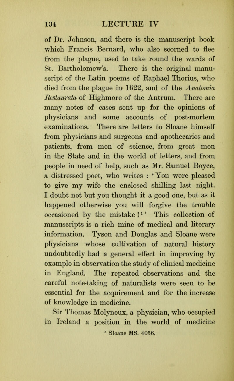 of Dr. Johnson, and there is the manuscript book which Francis Bernard, who also scorned to flee from the plague, used to take round the wards of St. Bartholomew s. There is the original manu- script of the Latin poems of Kaphael Thorius, who died from the plague in 1622, and of the Anatomia Bestaurata of Highmore of the Antrum. There are many notes of cases sent up for the opinions of physicians and some accounts of post-mortem examinations. There are letters to Sloane himself from physicians and surgeons and apothecaries and patients, from men of science, from great men in the State and in the world of letters, and from people in need of help, such as Mr. Samuel Boyce, a distressed poet, who writes : * You were pleased to give my wife the enclosed shilling last night. I doubt not but you thought it a good one, but as it happened otherwise you will forgive the trouble occasioned by the mistake ! ^' This collection of manuscripts is a rich mine of medical and Hterary information. Tyson and Douglas and Sloane were physicians whose cultivation of natural history undoubtedly had a general effect in improving by example in observation the study of clinical medicine in England. The repeated observations and the careful note-taking of naturalists were seen to be essential for the acquirement and for the increase of knowledge in medicine. Sir Thomas Molyneux, a physician, who occupied in Ireland a position in the world of medicine ' Sloane MS. 4056.