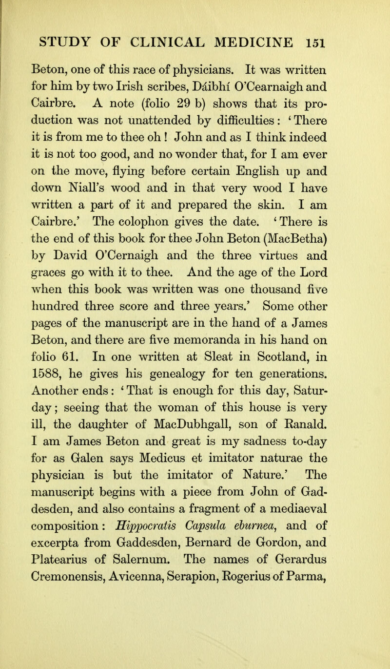 Beton, one of this race of physicians. It was written for him by two Irish scribes, Ddibhi O'Cearnaigh and Cairbre. A note (foHo 29 b) shows that its pro- duction was not unattended by difficulties: ^ There it is from me to thee oh ! John and as I think indeed it is not too good, and no wonder that, for I am ever on the move, flying before certain EngHsh up and down Niall's wood and in that very wood I have written a part of it and prepared the skin. I am Cairbre.' The colophon gives the date. ' There is the end of this book for thee John Beton (MacBetha) by David O'Cernaigh and the three virtues and graces go with it to thee. And the age of the Lord when this book was written was one thousand five hundred three score and three years.' Some other pages of the manuscript are in the hand of a James Beton, and there are five memoranda in his hand on folio 61. In one written at Sleat in Scotland, in 1588, he gives his genealogy for ten generations. Another ends: ' That is enough for this day, Satur- day; seeing that the woman of this house is very ill, the daughter of MacDubhgall, son of Eanald. I am James Beton and great is my sadness to-day for as Galen says Medicus et imitator naturae the physician is but the imitator of Nature.' The manuscript begins with a piece from John of Gad- desden, and also contains a fragment of a mediaeval composition: Hippocratis Capsida ehurnea, and of excerpta from Gaddesden, Bernard de Gordon, and Platearius of Salernum. The names of Gerardus Cremonensis, Avicenna, Serapion, Eogerius of Parma,