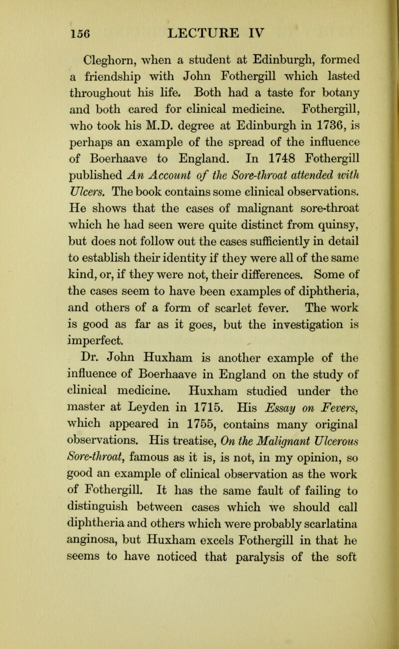 Cleghorn, when a student at Edinburgh, formed a friendship with John Fothergill which lasted throughout his life. Both had a taste for botany and both cared for clinical medicine. Fothergill, who took his M.D. degree at Edinburgh in 1736, is perhaps an example of the spread of the influence of Boerhaave to England. In 1748 Fothergill published An Account of the Sore-throat attended tvith Ulcers, The book contains some clinical observations. He shows that the cases of malignant sore-throat which he had seen were quite distinct from quinsy, but does not follow out the cases sufficiently in detail to establish their identity if they were all of the same kind, or, if they were not, their differences. Some of the cases seem to have been examples of diphtheria, and others of a form of scarlet fever. The work is good as far as it goes, but the investigation is imperfect. Dr. John Huxham is another example of the influence of Boerhaave in England on the study of clinical medicine. Huxham studied under the master at Leyden in 1715. His Essay on Fevers, which appeared in 1755, contains many original observations. His treatise, On the Malignant Ulcerous Sore-throat, famous as it is, is not, in my opinion, so good an example of clinical observation as the work of Fothergill. It has the same fault of failing to distinguish between cases which we should call diphtheria and others which were probably scarlatina anginosa, but Huxham excels Fothergill in that he seems to have noticed that paralysis of the soft