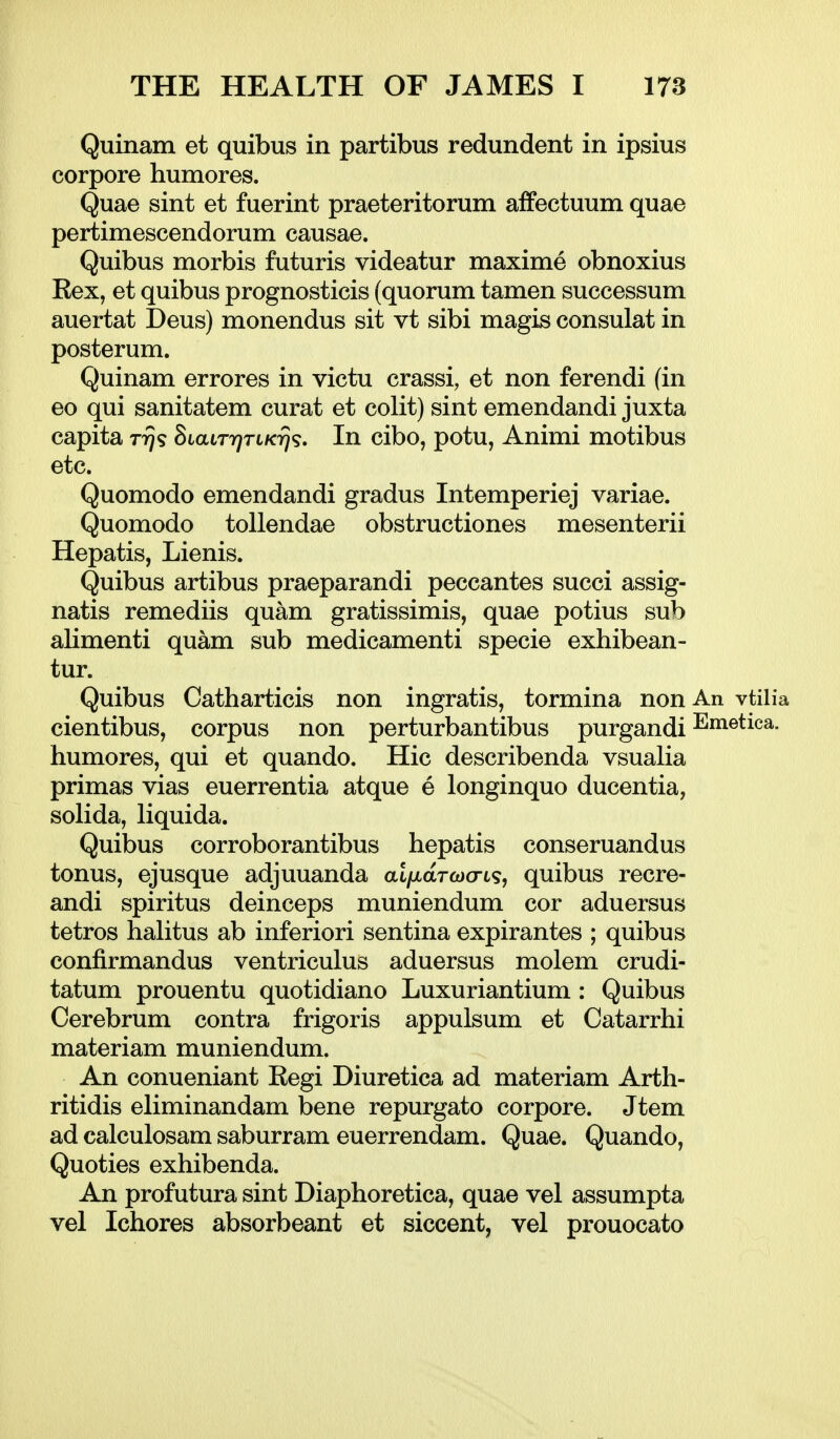 Quinam et quibus in partibus redundent in ipsius corpore humores. Quae sint et fuerint praeteritorum affectuum quae pertimescendorum causae. Quibus morbis futuris videatur maxime obnoxius Eex, et quibus prognosticis (quorum tamen successum auertat Deus) monendus sit vt sibi magis consulat in posterum. Quinam errores in victu crassi, et non ferendi (in eo qui sanitatem curat et colit) sint emendandi juxta capita Trjs SiatrT^rtACTj?. In cibo, potu, Animi motibus etc. Quomodo emendandi gradus Intemperiej variae. Quomodo toUendae obstructiones mesenterii Hepatis, Lienis. Quibus artibus praeparandi peccantes succi assig- natis remediis quam gratissimis, quae potius sub alimenti quam sub medicamenti specie exhibean- tur. Quibus Catharticis non ingratis, tormina non An vtilia cientibus, corpus non perturbantibus purgandi humores, qui et quando. Hie describenda vsualia primas vias euerrentia atque e longinquo ducentia, solida, liquida. Quibus corroborantibus hepatis conseruandus tonus, ejusque adjuuanda ai/;taTft)cri9, quibus recre- andi spiritus deinceps muniendum cor aduersus tetros hahtus ab inferiori sentina expirantes ; quibus confirmandus ventriculus aduersus molem crudi- tatum prouentu quotidiano Luxuriantium : Quibus Cerebrum contra frigoris appulsum et Catarrhi materiam muniendum. An conueniant Regi Diuretica ad materiam Arth- ritidis eliminandam bene repurgato corpore. Jtem ad calculosam saburram euerrendam. Quae. Quando, Quoties exhibenda. An profutura sint Diaphoretica, quae vel assumpta vel Ichores absorbeant et siccent, vel prouocato