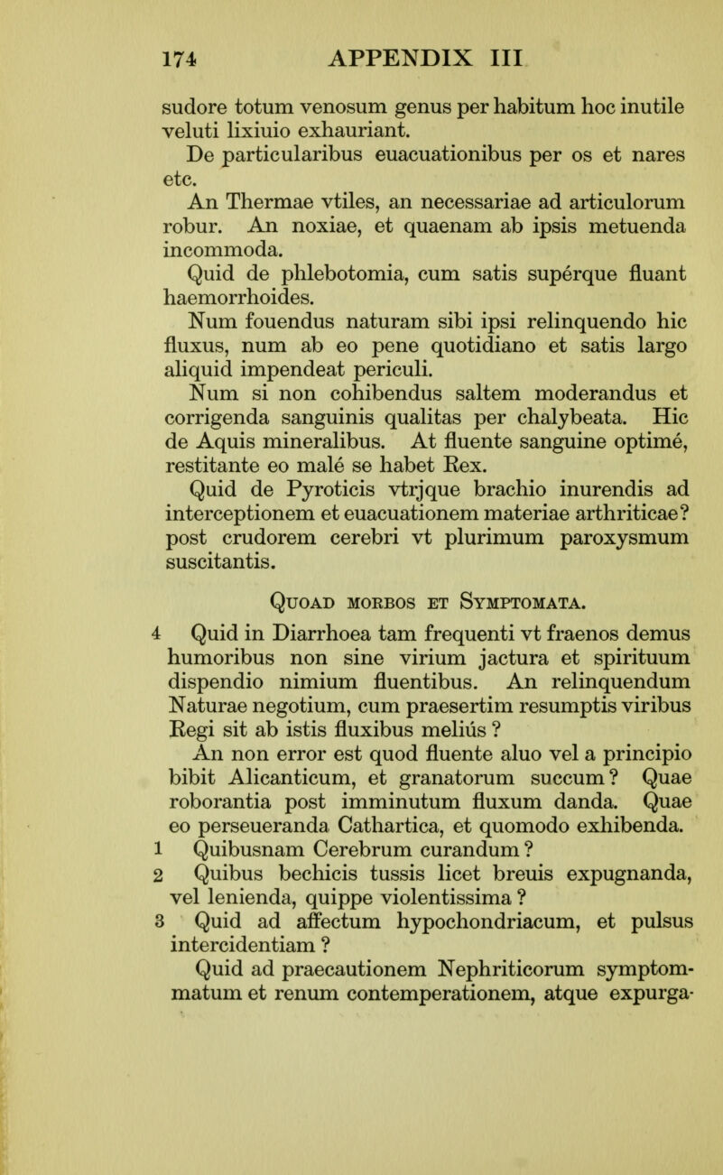 sudore totum venosum genus per habitum hoc inutile veluti lixiuio exhauriant. De particularibus euacuationibus per os et nares etc. An Thermae vtiles, an necessariae ad articulorum robur. An noxiae, et quaenam ab ipsis metuenda incommoda. Quid de phlebotomia, cum satis superque fluant haemorrhoides. Num fouendus naturam sibi ipsi reHnquendo hie fluxus, num ab eo pene quotidiano et satis largo aliquid impendeat periculi. Num si non cohibendus saltem moderandus et corrigenda sanguinis qualitas per chalybeata. Hie de Aquis mineralibus. At fluente sanguine optime, restitante eo male se habet Eex. Quid de Pyroticis vtrjque brachio inurendis ad interceptionem et euacuationem materiae arthriticae? post crudorem cerebri vt plurimum paroxysmum suscitantis. Quoad morbos et Symptomata. 4 Quid in Diarrhoea tam frequenti vt fraenos demus humoribus non sine virium jactura et spirituum dispendio nimium fluentibus. An relinquendum Naturae negotium, cum praesertim resumptis viribus Regi sit ab istis fluxibus melius ? An non error est quod fluente aluo vel a principio bibit Alicanticum, et granatorum succum? Quae roborantia post imminutum fluxum danda. Quae eo perseueranda Cathartica, et quomodo exhibenda. 1 Quibusnam Cerebrum curandum ? 2 Quibus bechicis tussis licet breuis expugnanda, vel lenienda, quippe violentissima ? 3 Quid ad affectum hypochondriacum, et pulsus intercidentiam ? Quid ad praecautionem Nephriticorum symptom- matum et renum contemperationem, atque expurga-