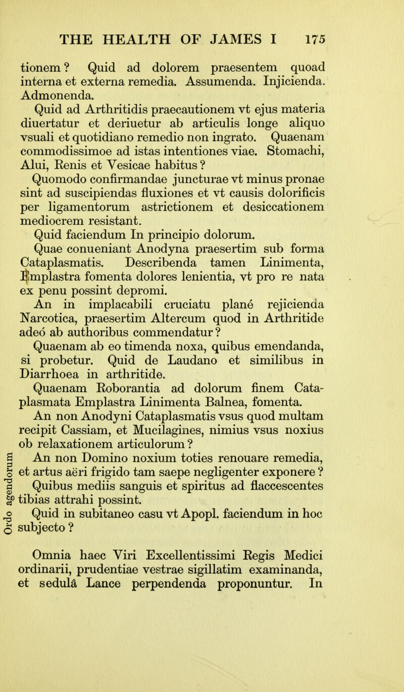 tionem? Quid ad dolorem praesentem quoad interna et externa remedia. Assumenda. Injicienda. Admonenda. Quid ad Arthritidis praecautionem vt ejus materia diuertatur et deriuetur ab articulis longe aliquo vsuali et quotidiano remedio non ingrato. Quaenam commodissimoe ad istas intentiones viae. Stomachi, Alui, Eenis et Vesicae habitus ? Quomodo confirmandae juncturae vt minus pronae sint ad suscipiendas fluxiones et vt causis dolorificis per ligamentorum astrictionem et desiccationem mediocrem resistant. Quid faciendum In principio dolorum. Quae conueniant Anodyna praesertim sub forma Cataplasmatis. Describenda tamen Linimenta, !]$mplastra fomenta dolores lenientia, vt pro re nata ex penu possint depromi. An in implacabili cruciatu plane rejicienaa Narcotica, praesertim Altercum quod in Arthritide adeo ab authoribus commendatur ? Quaenam ab eo timenda noxa, quibus emendanda, si probetur. Quid de Laudano et similibus in Diarrhoea in arthritide. Quaenam Eoborantia ad dolorum finem Cata- plasmata Emplastra Linimenta Balnea, fomenta. An non Anodyni Cataplasmatis vsus quod multam recipit Cassiam, et Mucilagines, nimius vsus noxius ob relaxationem articulorum ? I An non Domino noxium toties renouare remedia, g et artus aeri frigido tam saepe negligenter exponere ? 1 Quibus mediis sanguis et spiritus ad flaccescentes ^ tibias attrahi possint. ^ Quid in subitaneo casu vt Apopl. faciendum in hoc 5 subjecto? Omnia haec Viri Excellentissimi Eegis Medici ordinarii, prudentiae vestrae sigillatim examinanda, et sedula Lance perpendenda proponuntur. In