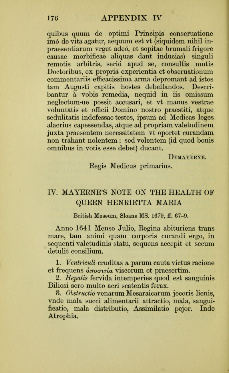 quibus quum de optimi Principis conseruatione imo de vita agatur, aequum est vt (siquidem nihil in- praesentiarum vrget ade6, et sopitae brumali frigore causae morbificae aliquas dant inducias) singuli remotis arbitris, serio apud se, consultis mutis Doctoribus, ex propria experientia et obseruationum commentariis efficacissima arma depromant ad istos tarn Augusti capitis hostes debellandos. Descri- bantur a vobis remedia, nequid in iis omissum neglectum-ue possit accusari, et vt manus vestrae voluntatis et officii Domino nostro praestiti, atque sedulitatis indefessae testes, ipsum ad Medicas leges alacrius capessendas, atque ad propriam valetudinem juxta praesentem necessitatem vt oportet curandam non trahant nolentem : sed volentem (id quod bonis omnibus in votis esse debet) ducant. Demayerne. Eegis Medicus primarius. IV. MAYEENE^S NOTE ON THE HEALTH OF QUEEN HENRIETTA MARIA British Museum, Sloane MS. 1679, if. 67-9. Anno 1641 Mense Julio, Regina abituriens trans mare, tam animi quam corporis curandi ergo, in sequenti valetudinis statu, sequens accepit et secum detulit consilium. 1. Ventriculi cruditas a parum cauta victus racione et frequens anocnTLa viscerum et praesertim. 2. Hepatis fervida intemperies quod est sanguinis Biliosi sero multo acri scatentis ferax. 3. Ohstructio venarum Mesaraicarum jecoris lienis, vnde mala succi alimentarii attractio, mala, sangui- ficatio, mala distributio, Assimilatio pejor. Inde Atrophia.