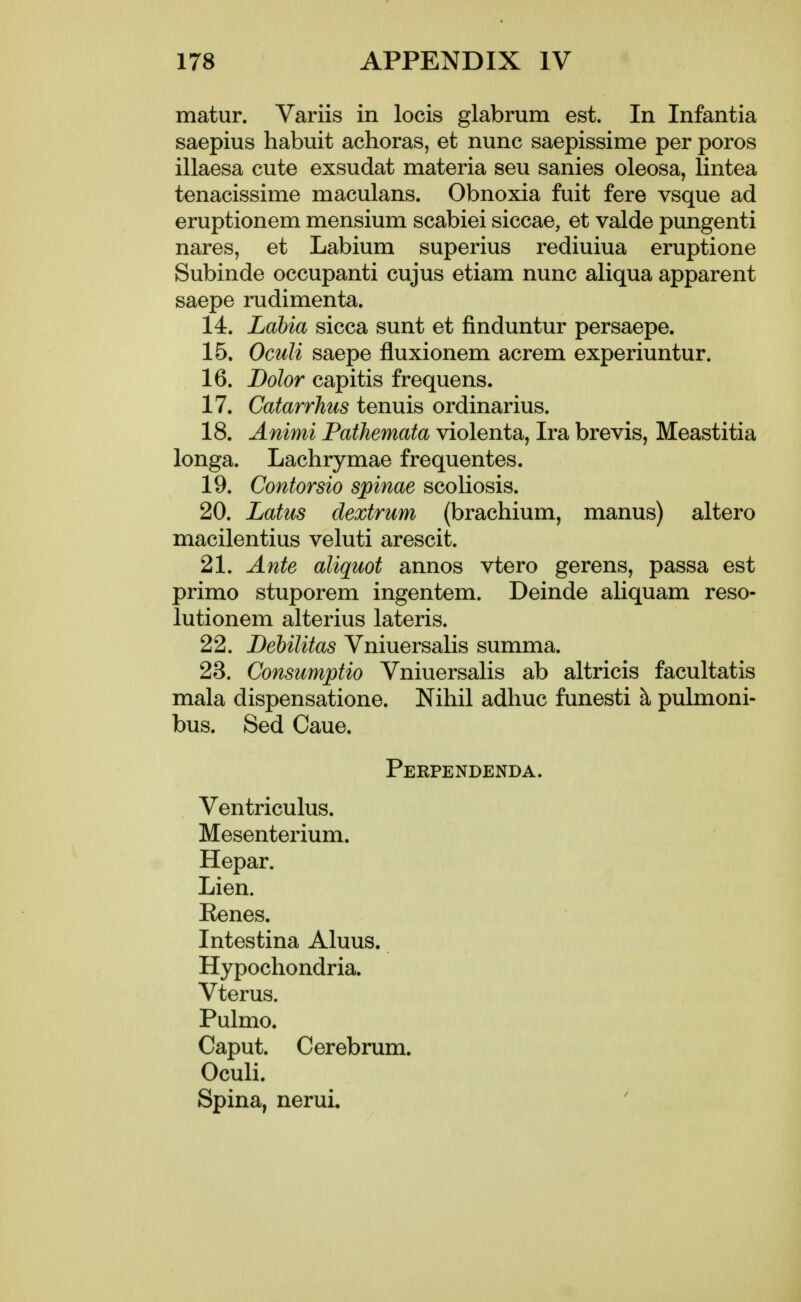 matur. Variis in locis glabrum est. In Infantia saepius habuit achoras, et nunc saepissime per poros illaesa cute exsudat materia seu sanies oleosa, lintea tenacissime maculans. Obnoxia fuit fere vsque ad eruptionem mensium scabiei siccae, et valde pungenti nares, et Labium superius rediuiua eruptione Subinde occupanti cujus etiam nunc aliqua apparent saepe rudimenta. 14. Labia sicca sunt et finduntur persaepe. 15. Oculi saepe fluxionem acrem experiuntur. 16. Dolor capitis frequens. 17. Catarrhus tenuis ordinarius. 18. Animi Pathemata violenta, Ira brevis, Meastitia longa. Lachrymae frequentes. 19. Contorsio spinas scoliosis. 20. Latus dextrum (brachium, manus) altero macilentius veluti arescit. 21. Ante aliquot annos vtero gerens, passa est primo stuporem ingentem. Deinde aliquam reso- lutionem alterius lateris. 22. JDehilitas Vniuersalis summa. 23. Consumptio Vniuersalis ab altricis facultatis mala dispensatione. Nihil adhuc funesti k pulmoni- bus. Sed Caue. Perpendenda. Ventriculus. Mesenterium. Hepar. Lien. Kenes. Intestina Aluus. Hypochondria. Vterus. Pulmo. Caput. Cerebrum. Oculi. Spina, nerui.