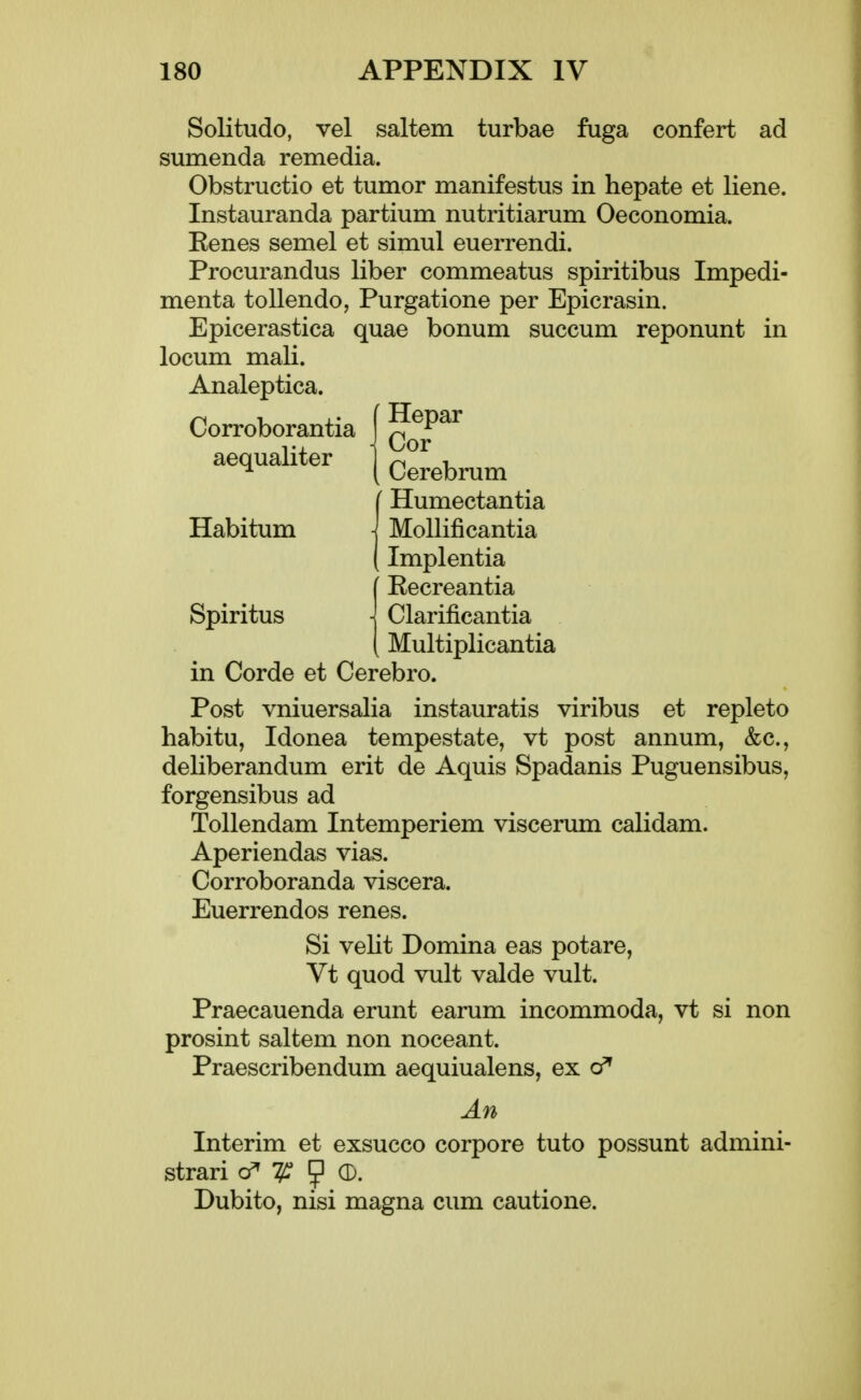 Solitude, vel saltern turbae fuga confert ad sumenda remedia. Obstructio et tumor manifestus in hepate et liene. Instauranda partium nutritiarum Oeconomia. Eenes semel et simul euerrendi. Procurandus liber commeatus spiritibus Impedi- menta tollendo, Purgatione per Epicrasin. Epicerastica quae bonum succum reponunt in locum mali. Analeptica. Corroborantia | q^^^^^ aequaliter 1 ^ , ^ ( Cerebrum Humectantia Habitum j MoUificantia Implentia [ Eecreantia Spiritus \ Clarificantia [ Multiplicantia in Corde et Cerebro. Post vniuersalia instauratis viribus et replete habitu, Idonea tempestate, vt post annum, &c., deliberandum erit de Aquis Spadanis Puguensibus, forgensibus ad Tollendam Intemperiem viscerum calidam. Aperiendas vias. Corroboranda viscera. Euerrendos renes. Si velit Domina eas potare, Vt quod vult valde vult. Praecauenda erunt earum incommoda, vt si non prosint saltem non noceant. Praescribendum aequiualens, ex An Interim et exsucco corpore tuto possunt admini- strari cf^ ^ (b. Dubito, nisi magna cum cautione.