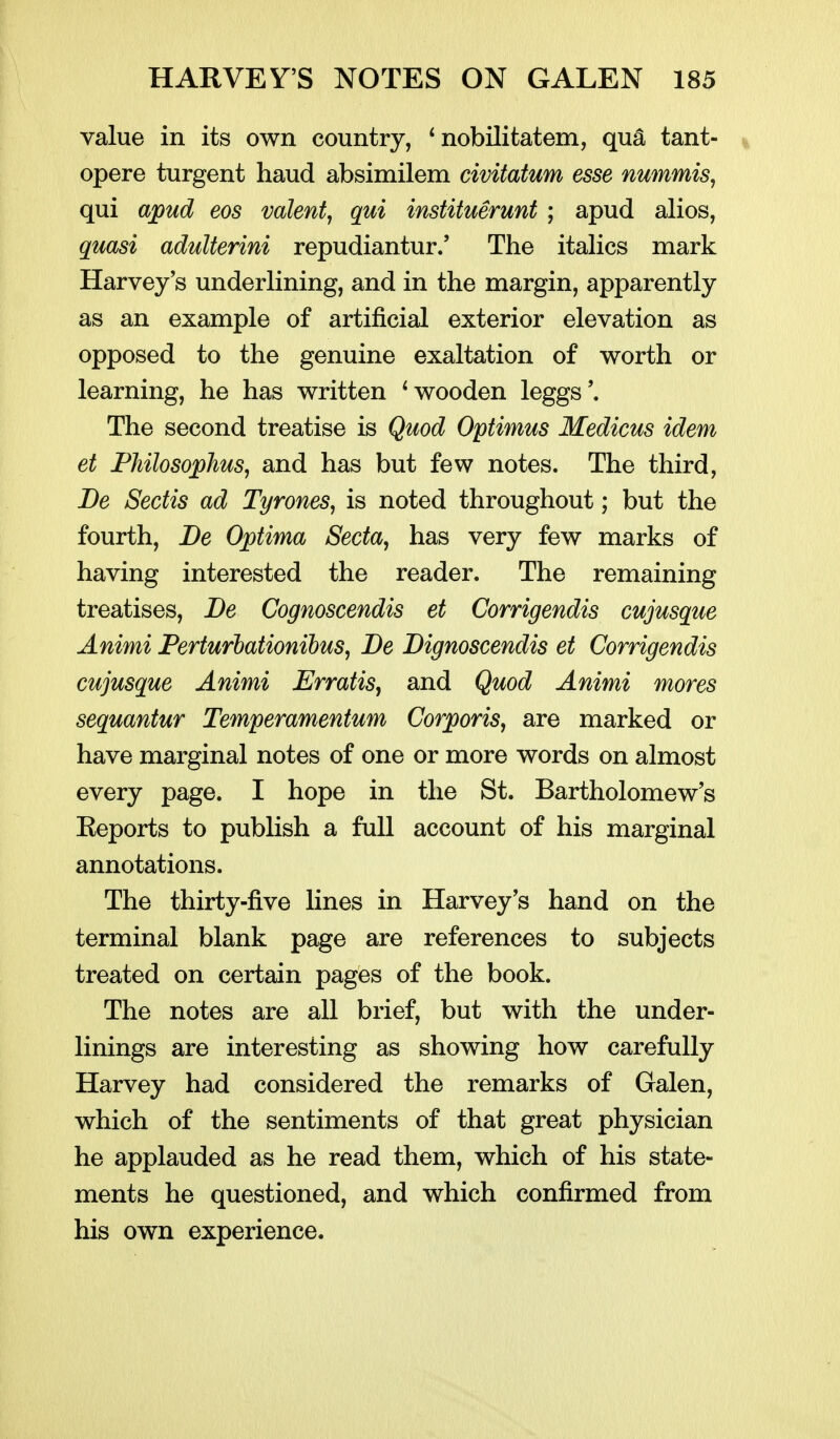 value in its own country, ^ nobilitatem, qu^ tant- opere turgent baud absimilem civitatum esse nummis, qui apud eos volenti qui instituerunt ; apud alios, quasi aduUerini repudiantur.' The italics mark Harvey's underlining, and in the margin, apparently as an example of artificial exterior elevation as opposed to the genuine exaltation of worth or learning, he has written ^wooden leggs'. The second treatise is Quod Optimus Medicus idem et Fhilosophus, and has but few notes. The third, De Sectis ad Tyrones, is noted throughout; but the fourth, De Optima Secta, has very few marks of having interested the reader. The remaining treatises, JDe Cognoscendis et Corrigendis cujusque Animi Ferturbationihus, Be Dignoscendis et Corrigendis cujusque Animi ErratiSj and Quod Animi mores sequantur Temperamentum Corporis, are marked or have marginal notes of one or more words on almost every page. I hope in the St. Bartholomew's Eeports to publish a full account of his marginal annotations. The thirty-five lines in Harvey's hand on the terminal blank page are references to subjects treated on certain pages of the book. The notes are all brief, but with the under- linings are interesting as showing how carefully Harvey had considered the remarks of Galen, which of the sentiments of that great physician he applauded as he read them, which of his state- ments he questioned, and which confirmed from his own experience.