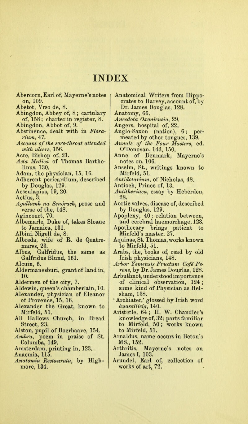 Abercorn, Earl of, Mayerne's notes on, 109. Abetot, Vrso de, 8. Abingdon, Abbey of, 8 ; cartulary of, 158; charter in register, 8. Abingdon, Abbot of, 9. Abstinence, dealt with in Flora- rimn, 47. Account of the sore-throat attended with ulcers, 156. Acre, Bishop of, 21. Acta Medica of Thomas Bartho- linus, 130. Adam, the physician, 15, 16. Adherent pericardium, described by Douglas, 129. Aesculapius, 19, 20. Aetius, 3. Agallamh na Sen orach, prose and verse of the, 148. Agincourt, 70. Albemarle, Duke of, takes Sloane to Jamaica, 131. Albini, Nigell de, 8. Albreda, wife of R. de Quatre- mares, 23. Albus, Galfridus, the same as Galfridus Blund, 161. Alcuin, 6. Aldermanesburi, grant of land in, 10. Aldermen of the city, 7. Aldewin, queen's chamberlain, 10. Alexander, physician of Eleanor of Provence, 15, 16. Alexander the Great, known to Mirfeld, 51. All Hallows Church, in Bread Street, 23. Alston, pupil of Boerhaave, 154. Amhra, poem in praise of St. Columba, 149. Amsterdam, printing in, 128. Anaemia, 115. Anatomia Restaurata, by High- more, 134. Anatomical Writers from Hippo- crates to Harvey, account of, by Dr. James Douglas, 128. Anatomy, 66. Anecdota Oxoniensia, 29. Angers, hospital of, 22. Anglo-Saxon (nation), 6; per- meated by other tongues, 139. Annals of the Four Masters, ed. O'Donovan, 143, 150. Anne of Denmark, Mayerne's notes on, 106. Anselm, St., writings known to Mirfeld, 51. Antidotarium, of Nicholas, 48. Antioch, Prince of, 13. Antitheriaca, essay by Heberden, 28. Aortic valves, disease of, described by Douglas, 129. Apoplexy, 40; relation between, and cerebral haemorrhage, 123. Apothecary brings patient to Mirfeld's master, 27. Aquinas, St. Thomas, works known to Mirfeld, 51. Arabs, the, books of, read by old Irish physicians, 148. Arbor Yemensis Fructum Cof4 Fe- rens, by Dr. James Douglas, 128. Arbuthnot, understood importance of clinical observation, 124; same kind of Physician as Hel- sham, 138. ' Archiater,' glossed by Irish word huasallieig, 140. Arist>tle, 64; H. W. Chandler's knowledge of, 32; parts familiar to Mirfeld, 50; works known to Mirfeld, 51. Arnaldus, name occurs in Beton's MS., 152. Arthritis, Mayerne's notes on James I, 103. Arundel, Earl of, collection of works of art, 72.