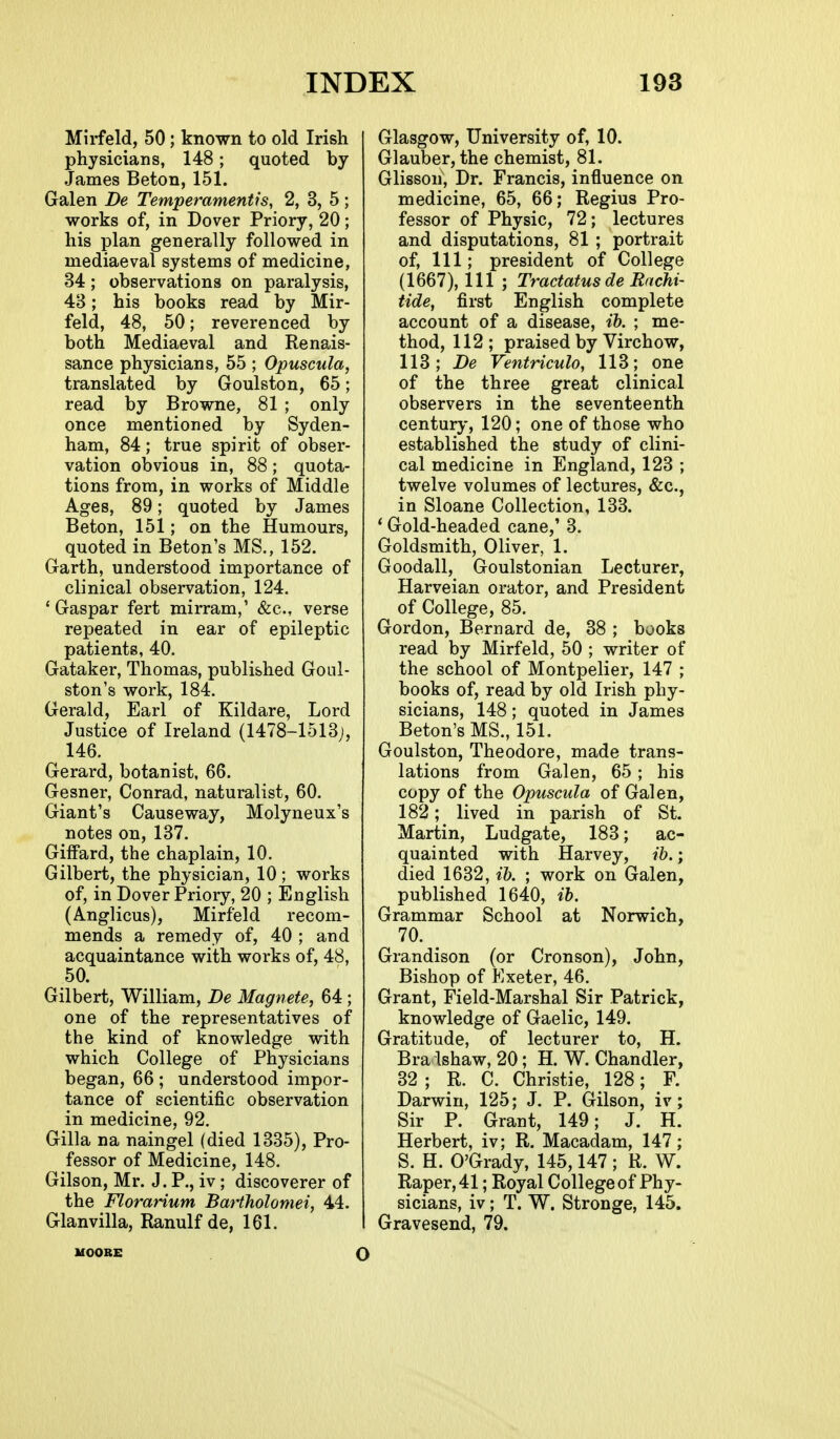 Mii-feld, 50; known to old Irish physicians, 148; quoted by- James Beton, 151. Galen De Temperamentis, 2, 3, 5; works of, in Dover Priory, 20; his plan generally followed in mediaeval systems of medicine, 34; observations on paralysis, 43; his books read by Mir- feld, 48, 50; reverenced by both Mediaeval and Renais- sance physicians, 55 ; Opuscula, translated by Goulston, 65; read by Browne, 81 ; only once mentioned by Syden- ham, 84; true spirit of obser- vation obvious in, 88; quota- tions from, in works of Middle Ages, 89; quoted by James Beton, 151; on the Humours, quoted in Beton's MS., 152. Garth, understood importance of clinical observation, 124. ' Gaspar fert mirram,' &c., verse repeated in ear of epileptic patients, 40. Gataker, Thomas, published Goul- ston's work, 184. Gerald, Earl of Kildare, Lord Justice of Ireland (1478-1513;, 146. Gerard, botanist, 66. Gesner, Conrad, naturalist, 60. Giant's Causeway, Molyneux's notes on, 137. GifFard, the chaplain, 10. Gilbert, the physician, 10 ; works of, in Dover Priory, 20 ; English (Anglicus), Mirfeld recom- mends a remedy of, 40 ; and acquaintance with works of, 48, 50. Gilbert, William, De Magnete, 64 ; one of the representatives of the kind of knowledge with which College of Physicians began, 66 ; understood impor- tance of scientific observation in medicine, 92. Gilla na naingel (died 1335), Pro- fessor of Medicine, 148. Gilson, Mr. J. P., iv ; discoverer of the Florarium Batiholomei, 44. Glanvilla, Ranulf de, 161. Glasgow, University of, 10. Glauber, the chemist, 81. Glissoh, Dr. Francis, influence on medicine, 65, 66; Regius Pro- fessor of Physic, 72; lectures and disputations, 81 ; portrait of, 111; president of College (1667), 111 ; Tractatus de Rnchi- tide, first English complete account of a disease, ib. ; me- thod, 112 ; praised by Virchow, 113; De Ventriculo, 113; one of the three great clinical observers in the seventeenth century, 120; one of those who established the study of clini- cal medicine in England, 123 ; twelve volumes of lectures, &c., in Sloane Collection, 133. ' Gold-headed cane,' 3. Goldsmith, Oliver, 1. Goodall, Goulstonian Lecturer, Harveian orator, and President of College, 85. Gordon, Bernard de, 38 ; books read by Mirfeld, 50 ; writer of the school of Montpelier, 147 ; books of, read by old Irish phy- sicians, 148; quoted in James Beton's MS., 151. Goulston, Theodore, made trans- lations from Galen, 65 ; his copy of the Opuscula of Galen, 182; lived in parish of St. Martin, Ludgate, 183; ac- quainted with Harvey, ib.; died 1632, ib. ; work on Galen, published 1640, ib. Grammar School at Norwich, 70. ^ Grandison (or Cronson), John, Bishop of Exeter, 46. Grant, Field-Marshal Sir Patrick, knowledge of Gaelic, 149. Gratitude, of lecturer to, H. Bra Ishaw, 20; H. W. Chandler, 32 ; R. C. Christie, 128; F. Darwin, 125; J. P. Gilson, iv; Sir P. Grant, 149; J. H. Herbert, iv; R. Macadam, 147; S. H. O'Grady, 145,147 ; R. W. Raper,41; Royal College of Phy- sicians, iv; T. W. Stronge, 145. Gravesend, 79. MOORE o