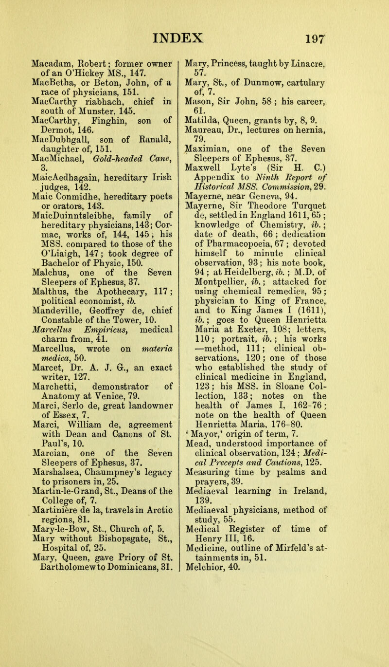 Macadam, Robert; former owner of an O'Hickey MS., 147. MacBetha, or Beton, John, of a race of physicians, 151. MacCarthy riabhach, chief in south of Munster, 145. MacCarthy, Finghin, son of Dermot, 146. MacDubhgall, son of Ranald, daughter of, 151, MacMichael, Gold-headed Cane, 3. MaicAedhagain, hereditary Irish judges, 142. Maic Conmidhe, hereditary poets or orators, 143. MaicDuinntsleibhe, family of hereditary physicians, 143; Cor- mac, works of, 144, 145, his MSS. compared to those of the O'Liaigh, 147; took degree of Bachelor of Physic, 150. Malchus, one of the Seven Sleepers of Ephesus, 37. Malthus, the Apothecary, 117; political economist, ih. Mandeville, Geoffrey de, chief Constable of the Tower, 10. Marcellus EmpiricuSy medical charm from, 41. Marcellus, wrote on materia medica, 50. Marcet, Dr. A. J. G., an exact writer, 127. Marchetti, demonstrator of Anatomy at Venice, 79. Marci, Serlo de, great landowner of Essex, 7. Marci, William de, agreement with Dean and Canons of St. Paul's, 10. Marcian, one of the Seven Sleepers of Ephesus, 37. Marshalsea, Chaumpney's legacy to prisoners in, 25. Martin-le-Grand, St., Deans of the College of, 7. Martiniere de la, travels in Arctic regions, 81. Mary-le-Bow, St., Church of, 5. Mary without Bishopsgate, St., Hospital of, 25. Mary, Queen, gave Priory of St. Bartholomew to Dominicans, 31. Mary, Princess, taught by Lin acre, 57. Mary, St., of Dunmow, cartulary of, 7. Mason, Sir John, 58 ; his career, 61. Matilda, Queen, grants by, 8, 9. Maureau, Dr., lectures on hernia, 79. Maximian, one of the Seven Sleepers of Ephesus, 37. Maxwell Lyte's (Sir H. C.) Appendix to Ninth Report of Historical MSS. Commission, 29. Mayerne, near Geneva, 94. May erne, Sir Theodore Turquet de, settled in England 1611, 65 ; knowledge of Chemistry, ib.; date of death, 66 ; dedication of Pharmacopoeia, 67 ; devoted himself to minute clinical observation, 93; his note book, 94 ; at Heidelberg, ib.; M.D. of Montpellier, ib.; attacked for using chemical remedie?, 95; physician to King of France, and to King James I (1611), ib.; goes to Queen Henrietta Maria at Exeter, 108; letters, 110; portrait, ib. ; his works —method, 111; clinical ob- servations, 120; one of those who established the study of clinical medicine in England, 123; his MSS. in Sloane Col- lection, 133; notes on the health of James I, 162-76; note on the health of Queen Henrietta Maria, 176-80. • Mayor,' origin of term, 7. Mead, understood importance of clinical observation, 124 ; Medi- cal Precepts and Cautions, 125. Measuring time by psalms and prayers, 39. Mec'iaeval learning in Ireland, 139. Mediaeval physicians, method of study, 55. Medical Register of time of Henry III, 16. Medicine, outline of Mirfeld's at- tainments in, 51. Melchior, 40.