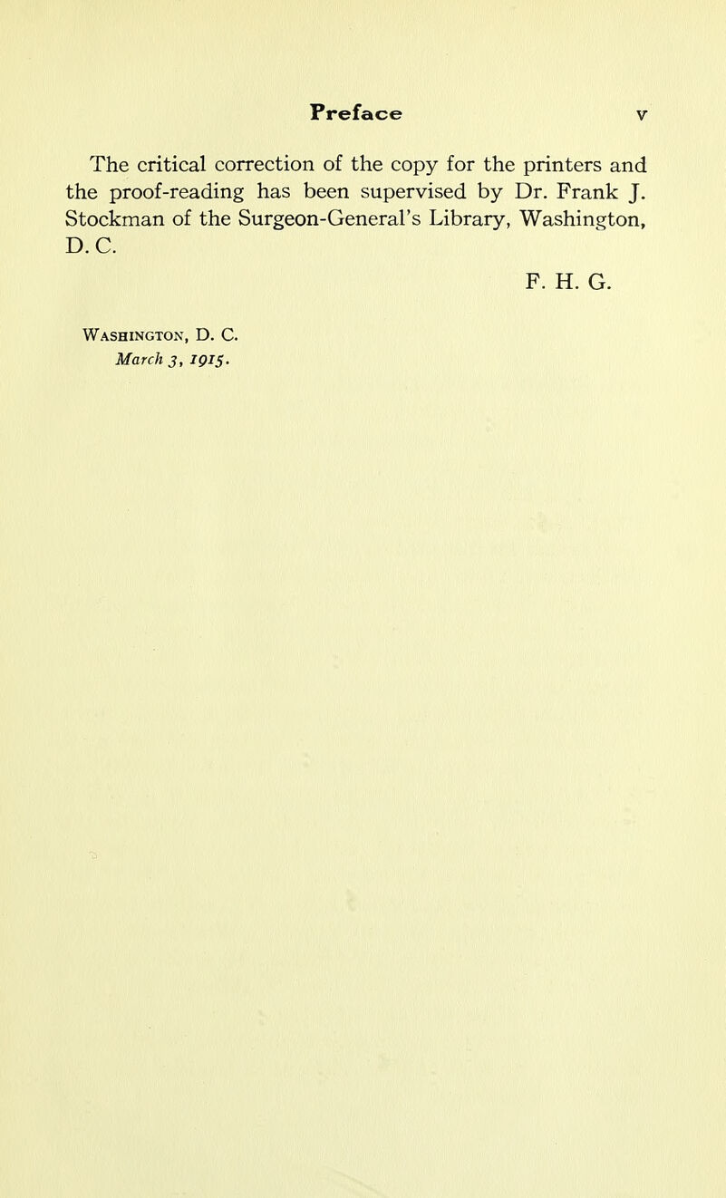 The critical correction of the copy for the printers and the proof-reading has been supervised by Dr. Frank J, Stockman of the Surgeon-General's Library, Washington, D.C. F. H. G. Washington, D. C. March j, 1915.