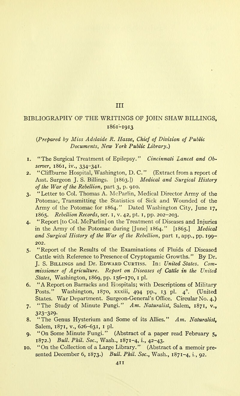 Ill BIBLIOGRAPHY OF THE WRITINGS OF JOHN SHAW BILLINGS, 1861-1913 {Prepared by Miss Adelaide R. Hasse, Chief of Division of Public Documents, New York Public Library.) 1. The Surgical Treatment of Epilepsy. Cincinnati Lancet and Ob- server, 1861, iv., 334-341- 2. Cliffburne Hospital, Washington, D. C. (Extract from a report of Asst. Surgeon J. S. Billings. [1863.]) Medical and Surgical History of the War of the Rebellion, part 3, p. 910. 3. Letter to Col. Thomas A. McParlin, Medical Director Army of the Potomac, Transmitting the Statistics of Sick and Wounded of the Army of the Potomac for 1864. Dated Washington City, June 17, 1865. Rebellion Records, ser. i, v. 42, pt. i, pp. 202-203. 4.  Report [to Col. McParlin] on the Treatment of Diseases and Injuries in the Army of the Potomac during [June] 1864. [1865.] Medical and Surgical History of the War of the Rebellion, part i, app., pp. 199- 202. 5. Report of the Results of the Examinations of Fluids of Diseased Cattle with Reference to Presence of Cryptogamic Growths. By Dr. J. S. Billings and Dr. Edward Curtiss. In: United States. Com- missioner of Agriculture. Report on Diseases of Cattle in the United States, Washington, 1869, pp. 156-170, i pi. 6. A Report on Barracks and Hospitals; with Descriptions of Military Posts. Washington, 1870, xxxiii, 494 pp., 13 pi. 4°. (United States. War Department. Surgeon-General's Office. Circular No. 4.) 7. The Study of Minute Fungi. Am. Naturalist, Salem, 1871, v., 323-329- 8. The Genus Hysterium and Some of its Allies. Am. Naturalist, Salem, 1871, v., 626-631, i pi. 9. On Some Minute Fungi. (Abstract of a paper read February 5, 1872.) Bull. Phil. Soc, Wash., 1871-4, i., 42-43. 10. On the Collection of a Large Library. (Abstract of a memoir pre- sented December 6, 1873.) Bull. Phil. Soc, Wash., 1871-4, i., 92.