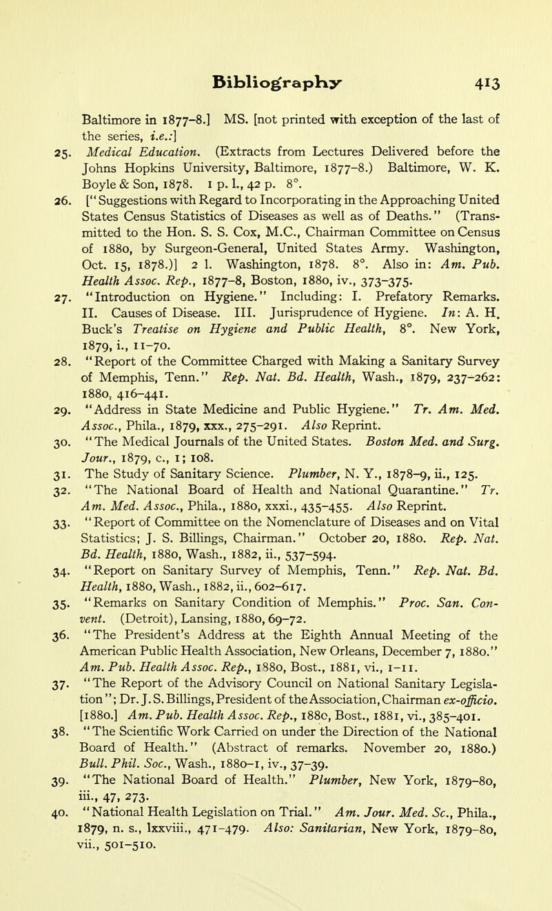Baltimore in 1877-8.] MS. [not printed with exception of the last of the series, i.e.:] 25. Medical Education. (Extracts from Lectures Delivered before the Johns Hopkins University, Baltimore, 1877-8.) Baltimore, W. K. Boyle & Son, 1878. i p. 1., 42 p. 8°. 26. [ Suggestions with Regard to Incorporating in the Approaching United States Census Statistics of Diseases as well as of Deaths. (Trans- mitted to the Hon. S. S. Cox, M.C., Chairman Committee on Census of 1880, by Surgeon-General, United States Army. Washington, Oct. 15, 1878.)] 2 1. Washington, 1878. 8°. Also in: Am. Pub. Health Assoc. Rep., 1877-8, Boston, 1880, iv., 373-375. 27. Introduction on Hygiene. Including: I. Prefatory Remarks. II. Causes of Disease. III. Jurisprudence of Hygiene. In: A. H, Buck's Treatise on Hygiene and Public Health, 8°. New York, 1879, i., 11-70. 28. Report of the Committee Charged with Making a Sanitary Survey of Memphis, Tenn. Rep. Nat. Bd. Health, Wash., 1879, 237-262: 1880, 416-441. 29. Address in State Medicine and Public Hygiene. Tr. Am. Med. Assoc., Phila., 1879, xxx., 275-291. Also Reprint. 30. The Medical Journals of the United States. Boston Med. and Surg. Jour., 1879, c, i; 108. 31. The Study of Sanitary Science. P/wwifter, N. Y., 1878-9, ii., 125. 32. The National Board of Health and National Quarantine. Tr. Am. Med. Assoc., Phila., 1880, xxxi., 435-455. Also Reprint. 33.  Report of Committee on the Nomenclature of Diseases and on Vital Statistics; J. S. Billings, Chairman. October 20, 1880. Rep. Nat. Bd. Health, 1880, Wash., 1882, ii., 537-594. 34. Report on Sanitary Survey of Memphis, Tenn. Rep. Nat. Bd. Health, 1880, Wash., 1882, ii., 602-617. 35. Remarks on Sanitary Condition of Memphis. Proc. San. Con- vent. (Detroit), Lansing, 1880,69-72. 36. The President's Address at the Eighth Annual Meeting of the American Public Health Association, New Orleans, December 7, 1880. Am. Pub. Health Assoc. Rep., 1880, Bost., 1881, vi., i-ii. 37. The Report of the Advisory Council on National Sanitary Legisla- tion ; Dr. J. S. Billings, President of the Association, Chairman ex-officio. [1880.] Am. Pub. Health Assoc. Rep., 1880, Bost., 1881, vi., 385-401. 38. The Scientific Work Carried on under the Direction of the National Board of Health. (Abstract of remarks. November 20, 1880.) Bull. Phil. Soc, Wash., 1880-1, iv., 37-39. 39. The National Board of Health. Plumber, New York, 1879-80, iii., 47, 273. 40.  National Health Legislation on Trial. Am. Jour. Med. Sc., Phila.., 1879, n. s., Ixxviii., 471-479. Also: Sanitarian, New York, 1879-80, vii., 501-510.