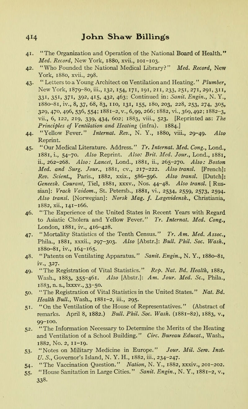 41. The Organization and Operation of the National Board of Health. Med. Record, New York, 1880, xvii., 101-103. 42. Who Founded the National Medical Library? Med. Record, New York, 1880, xvii., 298. 43.  Letters to a Young Architect on Ventilation and Heating.'' Plumber, New York, 1879-80, iii., 132, 154, 171, 191, 211, 233, 251, 271, 291, 311, 331. 35I1 37I1 392, 415, 432, 463; Continued in: Sanit. Engin., N. Y., 1880-81, iv., 8, 37, 68, 83, no, 131, 155, 180, 203, 228, 253, 274, 305, 329, 470, 496, 536, 554; 1881-2, v., 6,99, 266; 1882, vi., 369,492; 1882-3, vii., 6, 122, 219, 339, 434, 602; 1883, viii., 523. [Reprinted as: The Principles of Ventilation and Heating (infra). 1884.] 44. Yellow Fever. Internal. Rev., N. Y., 1880, viii., 29-49. Also Reprint. 45. Our Medical Literature. Address. Tr. Internal. Med. Cong., hond., 1881, i., 54-70. Also Reprint. Also: Brit. Med. Jour., Lond., 1881, ii., 262-268. Also: Lancet, Lond., 1881, ii., 265-270. Also: Boston Med. and Surg. Jour., 1881, cv., 217-222. Also transl. [French]: Rev. Scient., Paris., 1882, xxix., 586-596. Also transl, [Dutch]: Geneesk. Courant, Tiel, 1881, xxxv., Nos. 44-48. Also transl. [ Rus- sian]: Vrach Vaidom., St. Petersb., 1881, vi., 2534, 2559, 2573, 2594. Also transl. [Norwegian]: Norsk Mag. f. Lcegevidensk., Christiania, 1882, xii., 141-166. 46. The Experience of the United States in Recent Years with Regard to Asiatic Cholera and Yellow Fever. Tr. Internal. Med. Cong., London, 1881, iv., 416-428. 47. Mortality Statistics of the Tenth Census. Tr. Am. Med. Assoc., Phila., 1881, xxxii., 297-303. Also [Abstr.]: Bull. Phil. Soc. Wash., 1880-81, iv., 164-165. 48. Patents on Ventilating Apparatus. Sanit. Engin., N. Y., 1880-81, iv., 327. 49. The Registration of Vital Statistics. Rep. Nat. Bd. Health, 1882, Wash., 1883, 355-461. Also [Abstr.]: Am. Jour. Med. Sc., Phila., 1883, n. s.,kxxv., 33-50. 50. The Registration of Vital Statistics in the United States. Nat. Bd. Health Bull., Wash., 1881-2, iii., 295. 51. On the Ventilation of the House of Representatives. (Abstract of remarks. April 8, 1882.) Bull. Phil. Soc. Wash. (1881-82), 1883, v., 99-100. 52. The Information Necessary to Determine the Merits of the Heating and Ventilation of a School Building. Circ. Bureau Educat., Wash., 1882, No. 2, 11-19. 53. Notes on Military Medicine in Europe. Jour. Mil. Serv. Inst- il. S., Governor's Island, N. Y. H., 1882, iii., 234-247. 54. The Vaccination Question. Nation, N. Y., 1882, xxxiv., 201-202. 55. House Sanitation in Large Cities. Sanit. Engin., N. Y., 1881-2, v., 338.