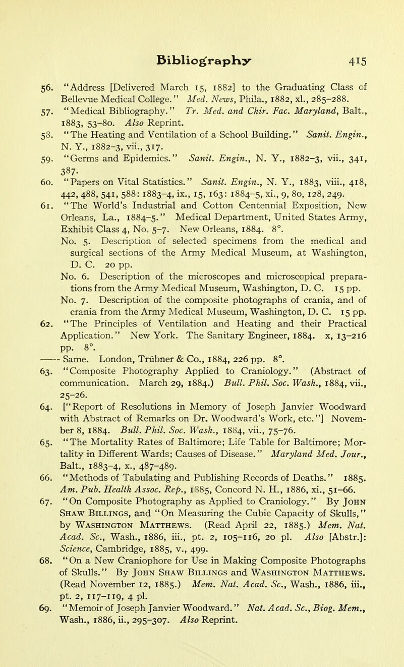 56. Address [Delivered March 15, 1882] to the Graduating Class of Bellevue Medical College. Med. News, Phila., 1882, xl., 285-288. 57. Medical Bibliography. Tr. Med. and Chir. Fac. Maryland, Bait., 1883, 53-80. Also Reprint. 58. The Heating and Ventilation of a School Building. Sanil. Engin., N. Y., 1882-3, vii., 317. 59. Germs and Epidemics. Sanit. Engin., N. Y., 1882-3, vii., 341, 387- 60. Papers on Vital Statistics. Sanit. Engin., N. Y., 1883, viii., 418, 442, 488, 541, 588:1883-4, ix., 15, 163: 1884-5, xi., 9, 80, 128, 249. 61. The World's Industrial and Cotton Centennial Exposition, New Orleans, La., 1884-5. Medical Department, United States Army, Exhibit Class 4, No. 5-7. New Orleans, 1884. 8°. No. 5. Description of selected specimens from the medical and surgical sections of the Army Medical Museum, at Washington, D. C. 20 pp. No. 6. Description of the microscopes and microscopical prepara- tions from the Army Medical Museum, Washington, D. C. 15 pp. No. 7. Description of the composite photographs of crania, and of crania from the Army Medical Museum, Washington, D. C. 15 pp. 62. The Principles of Ventilation and Heating and their Practical Application. New York. The Sanitary Engineer, 1884. x, 13-216 pp. 8°. Same. London, Triibner & Co., 1884, 226 pp. 8°. 63. Composite Photography Applied to Craniology. (Abstract of communication. March 29, 1884.) Bull. Phil. Soc. Wash., 1884, vii., 25-26. 64. [Report of Resolutions in Memory of Joseph Janvier Woodward with Abstract of Remarks on Dr. Woodward's Work, etc.] Novem- ber 8, 1884. Bull. Phil. Soc. Wash., 1884, vii., 75-76. 65. The Mortality Rates of Baltimore; Life Table for Baltimore; Mor- tality in Different Wards; Causes of Disease. Maryland Med. Jour., Bait., 1883-4, X., 487-489. 66.  Methods of Tabulating and Publishing Records of Deaths. 1885. Am. Pub. Health Assoc. Rep., i^85. Concord N. H., 1886, xi., 51-66. 67.  On Composite Photography as Applied to Craniology. By John Shaw Billings, and On Measuring the Cubic Capacity of Skulls, by Washington Matthews. (Read April 22, 1885.) Mem. Nat. Acad. Sc., Wash., 1886, iii., pt. 2, 105-116, 20 pi. Also [Abstr.]: Science, Cambridge, 1885, v., 499. 68.  On a New Craniophore for Use in Making Composite Photographs of Skulls. By John Shaw Billings and Washington Matthews. (Read November 12, 1885.) Mem. Nat. Acad. Sc., Wash., 1886, iii., pt. 2, 117-119, 4 pi. 69.  Memoir of Joseph Janvier Woodward. Nat. Acad. Sc., Biog. Mem., Wash., 1886, ii., 295-307. Also Reprint.