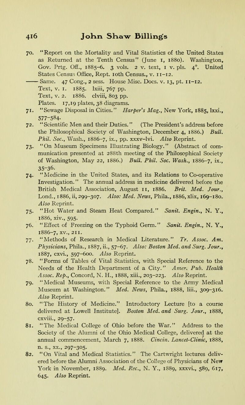 70. Report on the Mortality and Vital Statistics of the United States as Returned at the Tenth Census (June i, 1880). Washington, Gov. Prtg. Off., 1885-6. 3 vols. 2 V. text, i v. pis. 4°. United States Census Office, Rept. loth Census., v. 11-12. Same. 47 Cong., 2 sess. House Misc. Docs. v. 13, pt. 11-12. Text, V. I. 1885. Ixiii, 767 pp. Text, V. 2. 1886. clviii, 803 pp. Plates. 17,19 plates, 38 diagrams. 71. Sewage Disposal in Cities. Harper's Mag., New York, 1885, Ixxi., 577-584- 72. Scientific Men and their Duties. (The President's address before the Philosophical Society of Washington, December 4, 1886.) Bull. Phil. Soc, Wash., 1886-7, ix-, pp. xxxv-lvi. Also Reprint. 73. On Museum Specimens Illustrating Biology. (Abstract of com- munication presented at 288th meeting of the Philosophical Society of Washington, May 22, 1886.) Bull. Phil. Soc. Wash., 1886-7, ix., 35-36. 74. Medicine in the United States, and its Relations to Co-operative Investigation. The annual address in medicine delivered before the British Medical Association, August 11, 1886. Brit. Med. Jour., Lond., 1886, ii, 299-307. Also: Med. News, Phila., 1886, xhx, 169-180. Also Reprint. 75. Hot Water and Steam Heat Compared. Sanit. Engin., N. Y., 1886, xiv., 595. 76. Effect of Freezing on the Typhoid Germ. Sanit. Engin., N. Y., 1886-7, XV., 211. 77. Methods of Research in Medical Literature. Tr. Assoc. Am. Physicians, Phila., 1887, ii., 57-67. Also: Boston Med. and Surg. Jour., 1887, cxvi., 597-600. Also Reprint. 78. Forms of Tables of Vital Statistics, with Special Reference to the Needs of the Health Department of a City. Amer. Pub. Health Assoc. Rep., Concord, N. H., 1888, xiii., 203-223. Also Reprint. 79. Medical Museums, with Special Reference to the Army Medical Museum at Washington. Med. News, Phila., 1888, liii., 309-316. Also Reprint. 80. The History of Medicine. Introductory Lecture [to a course delivered at Lowell Institute]. Boston Med. and Surg. Jour., 1888, cxviii., 29-57. 81. The Medical College of Ohio before the War. Address to the Society of the Alumni of the Ohio Medical College, delivered at the annual commencement, March 7, 1888. Cincin. Lancet-Clinic, 1888, n. s., XX., 297-305. 82. On Vital and Medical Statistics. The Cartwright lectures deliv- ered before the Alumni Association of the College of Physicians of New York in November, 1889. Med. Rec, N. Y., 1889, xxxvi., 589, 617, 645. Also Reprint.