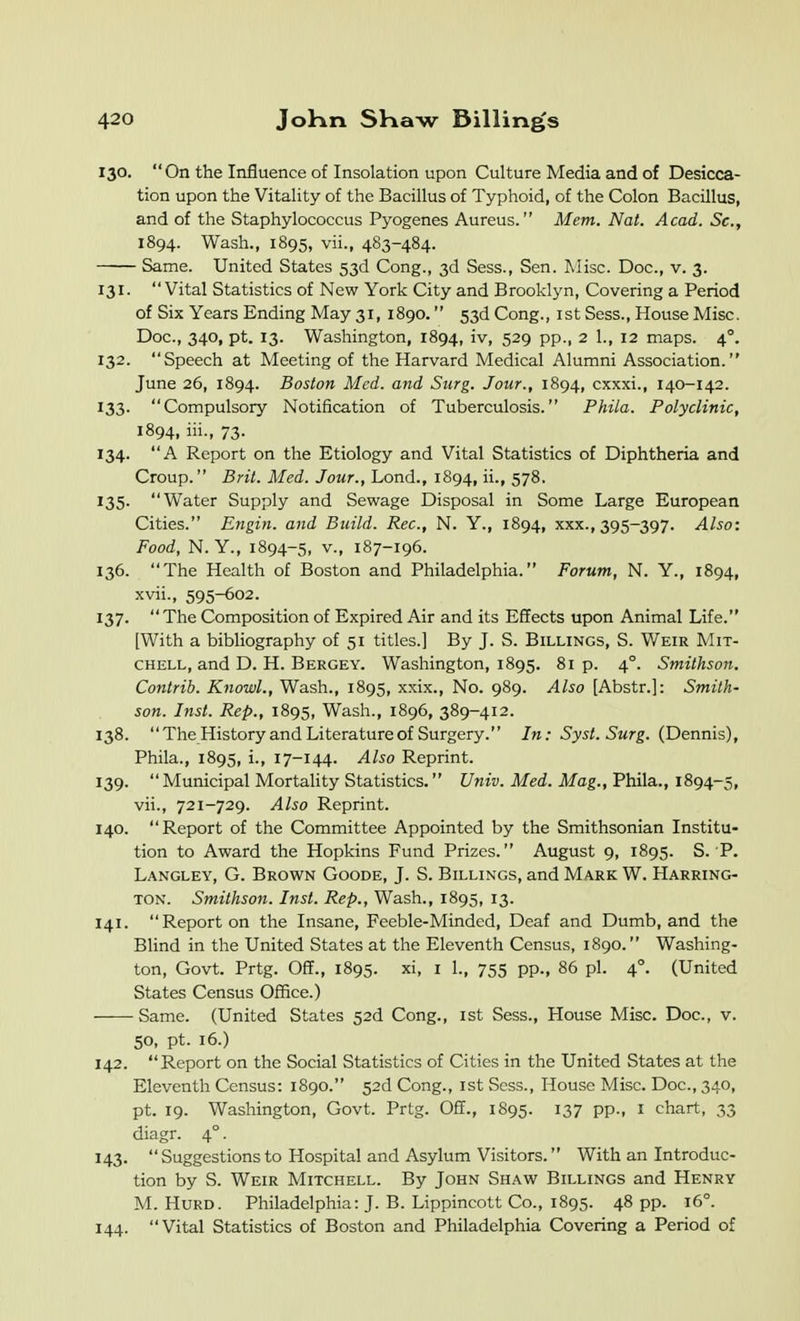 130. On the Influence of Insolation upon Culture Media and of Desicca- tion upon the Vitality of the Bacillus of Typhoid, of the Colon Bacillus, and of the Staphylococcus Pyogenes Aureus. Mem. Nat. Acad. Sc., 1894. Wash., 1895, vii., 483-484. Same. United States 53d Cong., 3d Sess., Sen. Misc. Doc, v. 3. 131. Vital Statistics of New York City and Brooklyn, Covering a Period of Six Years Ending May 31, 1890. 53d Cong., ist Sess., House Misc. Doc, 340, pt. 13. Washington, 1894, iv, 529 pp., 2 1., 12 maps. 4°. 132. Speech at Meeting of the Harvard Medical Alumni Association. June 26, 1894. Boston Med. and Siirg. Jour., 1894, cxxxi., 140-142. 133. Compulsory Notification of Tuberculosis. Phila. Polyclinic, 1894, iii., 73. 134. A Report on the Etiology and Vital Statistics of Diphtheria and Croup. Brit. Med. Jour., Lond., 1894, ii., 578. 135- Water Supply and Sewage Disposal in Some Large European Cities. Engin. and Build. Rec, N. Y., 1894, xxx., 395-397. Also: Food, N. Y., 1894-5, v., 187-196. 136. The Health of Boston and Philadelphia. Forum, N. Y., 1894, xvii., 595-602. 137.  The Composition of Expired Air and its Effects upon Animal Life. [With a bibliography of 51 titles.] By J. S. Billings, S. Weir Mit- chell, and D. H. Bergey. Washington, 1895. 81 p. 4°. Smilhson. Contrib. Knowl., Wash., 1895, xxix., No. 989. Also [Abstr.]: Smith- son. Inst. Rep., 1895, Wash., 1896, 389-412. 138. The History and Literature of Surgery. In: Syst. Surg. (Dennis), Phila., 1895, i., 17-144. Also Reprint. 139. Municipal Mortality Statistics. Univ. Med. Mag., Phila., 1894-5, vii., 721-729. Also Reprint. 140. Report of the Committee Appointed by the Smithsonian Institu- tion to Award the Hopkins Fund Prizes. August 9, 1895. S. P. Langley, G. Brown Goode, J. S. Billings, and Mark W. Harring- ton. Smithson. Inst. Rep., Wash., 1895, 13. 141. Report on the Insane, Fceble-Minded, Deaf and Dumb, and the Blind in the United States at the Eleventh Census, 1890. Washing- ton, Govt. Prtg. Off., 1895. xi, I 1., 755 pp., 86 pi. 4°. (United States Census Office.) Same. (United States 52d Cong., ist Sess., House Misc. Doc, v. 50, pt. 16.) 142. Report on the Social Statistics of Cities in the United States at the Eleventh Census: 1890. 52d Cong., ist Sess., House Misc. Doc, 340, pt. 19. Washington, Govt. Prtg. Off., 1895. 137 pp., i chart, 33 diagr. 4°. 143. Suggestions to Hospital and Asylum Visitors. With an Introduc- tion by S. Weir Mitchell. By John Shaw Billings and Henry M. HuRD. Philadelphia: J. B. Lippincott Co., 1895. 48 pp. 16°. 144. Vital Statistics of Boston and Philadelphia Covering a Period of