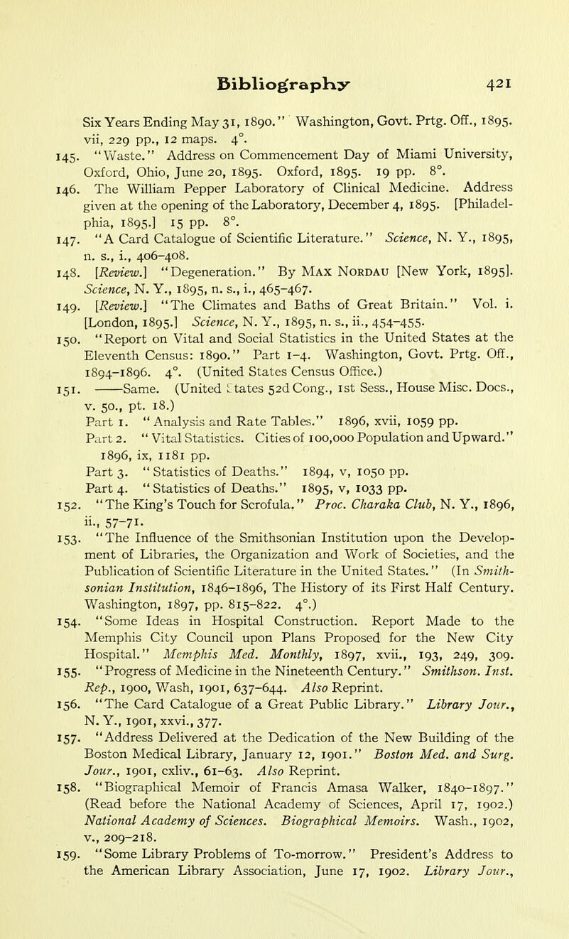 Six Years Ending May 31, 1890. Washington, Govt. Prtg. Off., 1895. vii, 229 pp., 12 maps. 4°. 145. Waste. Address on Commencement Day of Miami University, Oxford, Ohio, June 20, 1895. Oxford, 1895. 19 pp. 8°. 146. The William Pepper Laboratory of Clinical Medicine. Address given at the opening of the Laboratory, December 4, 1895. [Philadel- phia, 1895.] 15 pp. 8°. 147. A Card Catalogue of Scientific Literature. Science, N. Y., 1895, n. s., i., 406-408. 148. [Review.] Degeneration. By Max Nordau [New York, 1895]. Science, N. Y., 1895, n. s., i., 465-467. 149. [Review.] The CUmates and Baths of Great Britain. Vol. i. [London, 1895.] Science, N. Y., 1895, n. s., ii., 454-455- 150. Report on Vital and Social Statistics in the United States at the Eleventh Census: 1890. Part 1-4. Washington, Govt. Prtg. Off., 1S94-1896. 4°. (United States Census Office.) 151. Same. (United s tates 52dCong., ist Sess., House Misc. Docs., V. 50., pt. 18.) Part I.  Analysis and Rate Tables. 1896, xvii, 1059 pp. Part 2.  Vital Statistics. Cities of 100,000 Population and Upward. 1896, ix, 1181 pp. Part 3.  Statistics of Deaths. 1894, v, 1050 pp. Part 4. Statistics of Deaths. 1895, v, 1033 pp. 152. The King's Touch for Scrofula. Proc. Charaka Club, N. Y., 1896, ii-. 57-71- 153. The Influence of the Smithsonian Institution upon the Develop- ment of Libraries, the Organization and Work of Societies, and the Publication of Scientific Literature in the United States. (In Smith- sonian Institution, 1846-1896, The History of its First Half Century. Washington, 1897, pp. 815-822. 4°.) 154. Some Ideas in Hospital Construction. Report Made to the Memphis City Council upon Plans Proposed for the New City Hospital. Memphis Med. Monthly, 1897, xvii., 193, 249, 309. 155. Progress of Medicine in the Nineteenth Century. Smithson. Inst. Rep., 1900, Wash, 1901, 637-644. Also Reprint. 156. The Card Catalogue of a Great Public Library. Library Jour., N. Y., 1901, xxvi., 377. 157. Address Delivered at the Dedication of the New Building of the Boston Medical Library, January 12, 1901. Boston Med. and Surg. Jour., 1901, cxliv., 61-63. Also Reprint. 158. Biographical Memoir of Francis Amasa Walker, 1840-1897. (Read before the National Academy of Sciences, April 17, 1902.) National Academy of Sciences. Biographical Memoirs. Wash., 1902, v., 209-218. 159.  Some Library Problems of To-morrow. President's Address to the American Library Association, June 17, 1902. Library Jour.,