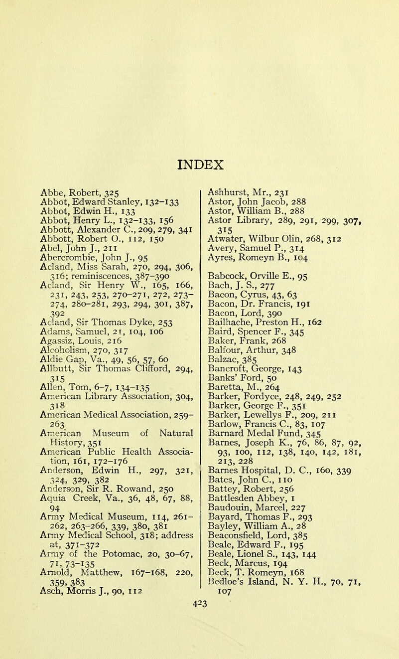 Abbe, Robert, 325 Abbot, Edward Stanley, 132-133 Abbot, Edwin H., 133 Abbot, Henry L., 132-133. 156 Abbott, Alexander C, 209, 279, 341 Abbott, Robert O., 112, 150 Abel, John J., 211 Abercrombie, John J., 95 Acland, Miss Sarah, 270, 294, 306, 316; reminiscences, 387-390 Acland, Sir Henry W., 165, 166, 231, 243, 253, 270-271, 272, 273- 274, 280-281, 293, 294, 301, 387, 392 Acland, Sir Thomas Dyke, 253 Adams, Samuel, 21, 104, 106 Agassiz, Louis, 216 Alcoholism, 270, 317 Aldie Gap, Va., 49, 56, 57, 60 Allbutt, Sir Thomas Clifford, 294, 315 Allen, Tom, 6-7, 134-135 American Library Association, 304, 318 American Medical Association, 259- 263 American Museum of Natural History, 351 American Public Health Associa- tion, 161, 172-176 Anderson, Edwin H., 297, 321, 324, 329, 382 Anderson, Sir R. Rowand, 250 Aquia Creek, Va., 36, 48, 67, 88, 94 Army Medical Museum, 114, 261- 262, 263-266, 339, 380, 381 Army Medical School, 318; address at, 371-372 Array of the Potomac, 20, 30-67, 71,73-135 Arnold, Matthew, 167-168, 220, 359. 383 Asch, Morris J., 90, 112 Ashhurst, Mr., 231 Astor, John Jacob, 288 Astor, William B., 288 Astor Library, 289, 291, 299, 307, 315 Atwater, Wilbur Olin, 268, 312 Avery, Samuel P., 314 Ay res, Romeyn B., 104 Babcock, Orville E., 95 Bach, J. S., 277 Bacon, Cyrus, 43, 63 Bacon, Dr. Francis, 191 Bacon, Lord, 390 Bailhache, Preston H., 162 Baird, Spencer F., 345 Baker, Frank, 268 Balfour, Arthur, 348 Balzac, 385 Bancroft, George, 143 Banks' Ford, 50 Baretta, M., 264 Barker, Fordyce, 248, 249, 252 Barker, George F., 351 Barker, Lewellys F., 209, 211 Barlow, Francis C, 83, 107 Barnard Medal Fund, 345 Barnes, Joseph K., 76, 86, 87, 92, 93, ICQ, 112, 138, 140, 142, 181, 213, 228 Barnes Hospital, D. C, 160, 339 Bates, John C, no Battey, Robert, 256 Battlesden Abbey, i Baudouin, Marcel, 227 Bayard, Thomas F., 293 Bayley, William A., 28 Beaconsfield, Lord, 385 Beale, Edward F., 195 Beale, Lionel S., 143, 144 Beck, Marcus, 194 Beck, T. Romeyn, 168 Bedloe's Island, N. Y. H., 70, 71, 107