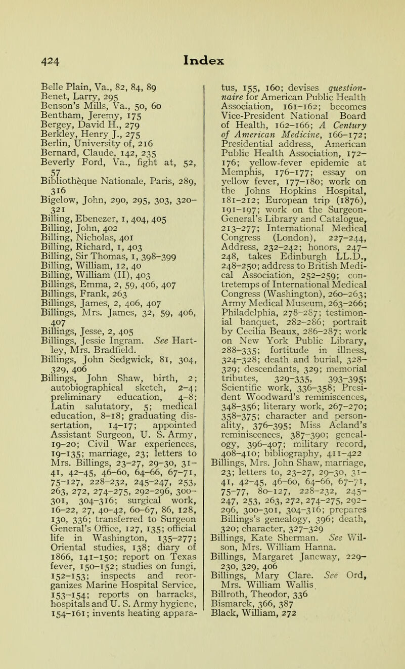 Belle Plain, Va., 82, 84, 89 Bcnet, Larry, 295 Benson's Mills, Va., 50, 60 Bentham, Jeremy, 175 Bergey, David H., 279 Berkley, Henry J., 275 Berlin, University of, 216 Bernard, Claude, 142, 235 Beverly Ford, Va., fight at, 52, 57 Bibliotheque Nationale, Paris, 289, 316 Bigelow, John, 290, 295, 303, 320- 321 Billing, Ebenezcr, i, 404, 405 Billing, John, 402 Billing, Nicholas, 401 Billing, Richard, i, 403 Billing, Sir Thomas, i, 398-399 Billing, William, 12, 40 Billing, William (II), 403 Billings, Emma, 2, 59, 406, 407 Billings, Frank, 263 Billings, James, 2, 406, 407 Billings, Mrs. James, 32, 59, 406, 407 Billings, Jesse, 2, 405 Billings, Jessie Ingram. See Hart- ley, Mrs. Bradficld. Billings, John Sedgwick, 81, 304, 329, 406 Billings, John Shaw, birth, 2; autobiographical sketch, 2-4; preliminary education, 4-8; Latin salutatory, 5; medical education, 8-18; graduating dis- sertation, 14-17; appointed Assistant Surgeon, U. S. Army, 19-20; Civil War experiences, 19-135; marriage, 23; letters to Mrs. Billings, 23-27, 29-30, 31- 41, 42-45, 46-60, 64-66, 67-71, 75-127, 228-232, 245-247, 253, 263, 272, 274-275, 292-296, 300- 301, 304-316; surgical work, 16-22, 27, 40-42, 60-67, 86, 128, 130, 336; transferred to Surgeon General's Office, 127, 135; official life in Washington, 135-277; Oriental studies, 138; diary of 1866, 141-150; report on Texas fever, 150-152; studies on fungi, 152- 153; inspects and reor- ganizes Marine Hospital Service, 153- 154; reports on barracks, hospitals and U. S. Army hygiene, 154- 161; invents heating appara- tus, 155, 160; devises question- naire for American Public Health Association, 161-162; becomes Vice-President National Board of Health, 162-166; A Century of American Medicine, 166-172; Presidential address, American Public Health Association, 172- 176; yellow-fever epidemic at Memphis, 176-177; essay on yellow fever, 177-180; work on the Johns Hopkins Hospital, 181-212; European trip (1876), 191-197; work on the Surgeon- General's Library and Catalogue, 213-277; International Medical Congress (London), 227-244, Address, 232-242; honors, 247- 248, takes Edinburgh LL.D., 248-250; address to British Medi- cal Association, 252-259; con- tretemps of International Medical Congress (Washington), 260-263; Army Medical Museum, 263-266; Philadelphia, 278-2S7; testimon- ial banquet, 282-286; portrait by Cecilia Beaux, 286-287; work on New York Public Library, 288-335; fortitude in illness, 324-328; death and burial, 328- 329; descendants, 329; memorial tributes, 329-335. 393-395; Scientific work, 336-358; Presi- dent Woodward's reminiscences, 348-356; literary work, 267-270; 358-375; character and person- ality, 376-395; Miss Acland's reminiscences, 387-390; geneal- ogy, 396-407; military record, 408-410; bibliography, 411-422 Billings, Mrs. John Shaw, marriage, 23; letters to, 23-27, 29-30, 31- 41, 42-45, 46-60, 64-66, 67-71, 75-77. 80-127, 228-232, 245- 247, 253, 263, 272, 274-275, 292- 296, 300-301, 304-316; prepares Billings's genealogy, 396; death, 320; character, 327-329 Billings, Kate Sherman. See Vv'il- son, Mrs. William Hanna. Billings, Margaret Jancway, 229- 230, 329, 406 Billings, Mary Clare. See Ord, Mrs. William Wallis Billroth, Theodor, 336 Bismarck, 366, 387 Black, William, 272