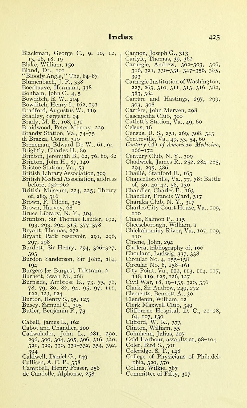 Blackman, George C, 9, 10, 12, 13, 16, 18, 19 Blake, William, 150 Bland, Dr., loi Bloody Angle, The, 84-87 Blumenbach, J. F., 338 Boerhaave, Hermann, 338 Bonham, John C, 4, 5 Bowditch, E. W., 204 Bowditch, Henry I., 162, 191 Bradford, Augustus W., 119 Bradley, Sergeant, 94 Brady, M. B., 108, 131 Braidwood, Peter Murray, 229 Brandy Station, Va., 74-75 di Brazza, Count, 310 Breneman, Edward De W., 61, 94 Brightly, Charles H., 89 Brinton, Jeremiah B., 62, 76, 80, 82 Brinton, John H., 87, 140 Bristoe Station, Va., 53 British Library Association, 309 British Medical Association, address before, 252-262 British Museum, 224, 225; library of, 289, 316 Brown, F. Tilden, 325 Brown, Harvey, 68 Bruce Library, N. Y., 304 Brunton, Sir Thomas Lauder, 192, 193, 293, 294, 315, 377-378 Bryant, Thomas, 272 Bryant Park reservoir, 291, 296, 297, 298 Burdett, Sir Henry, 294, 326-327, 393 Burdon Sanderson, Sir John, 1S4, 194 Burgers [or Burges], Tristram, 2 Burnett, Swan M., 268 Burnside, Ambrose E., 73, 75, 76, 78, 79, 80, 82, 94, 95, 97, III, 122, 123, 124 Burton, Henry S., 95, 123 Busey, Samuel C, 305 Butler, Benjamin F., 73 Cabell, James L., 162 Cabot and Chandler, 200 Cadwalader, John L., 281, 290, 296, 300, 304, 305, 306, 316, 320, 321, 329, 330, 331-332, 354, 392, 394 Caldwell, Daniel G., 149 Callisen, A. C. P., 338 Campbell, Henry Fraser, 256 de Candolle, Alphonse, 258 Cannon, Joseph G., 313 Carlyle, Thomas, 39, 362 Carnegie, Andrew, 302-303, 306, 316, 321, 330-331, 347-356, 385, 393 Carnegie Institution of Washington, 227, 263, 310, 311, 313, 316, 382, 383, 384 Carrere and Hastings, 297, 299, 303, 308 Carrere, John Merven, 298 Cascapedia Club, 300 Catlett's Station, Va., 49, 60 Celsus, 16 Census, U. S., 251, 269, 308, 343 Centreville, Va., 49, 53, 54, 60 Century {A) of American Medicine, 166-172 Century Club, N. Y., 309 Chadwick, James R., 252, 284-285, 294, 295, 386 Chaill6, Stanford E., 163 Chancellorsville, Va., 77, 78; Battle of, 30, 40-42, 58, 130 Chandler, Charles F., 163 Chandler, Francis Ward, 317 Charaka Club, N. Y., 317 Charles City Court House, Va., 109, 110 Chase, Salmon P., 115 Cheeseborough, William, i Chickahominy River, Va., 107, 109, no Chiene, John, 294 Cholera, bibliography of, 166 Choulant, Ludwig, 337, 338 Circular No. 4, 155-158 Circular No. 8, 158-161 City Point, Va., 112, 113, 114, 117, 118, 119, 125, 126, 127 Civil War, 18, 19-135, 320, 336 Clark, Sir Andrew, 249, 272 Clements, Bennett A., 30 Clendenin, William, 12 Clerk Maxwell Club, 349 Cliffburne Hospital, D. C, 22-28, 64, 107, 130 Clifford, W. K., 373 Clinton, William, 55 Cohnheim, Julius, 207 Cold Harbour, assaults at, 98-104 Coler, Bird S., 301 Coleridge, S. T., 148 College of Physicians of Philadel- phia, 320, 370 Collins, Wilkie, 387 Committee of Fifty, 317