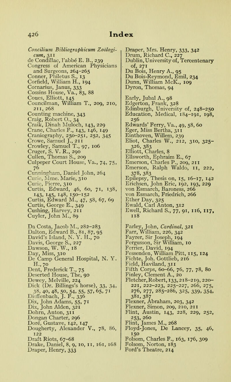 Concilium Bibliographicum Zodlogi- cum, 311 de Condillac, I'abbe E. B., 239 Congress of American Physicians and Surgeons, 264-265 Conner, Philetus S., 13 Corfield, William H., 194 Cornarius, Janus, 333 Cossins House, Va., 83, 88 Coues, Elliott, 145 Councilman, William T., 209, 210, 211, 268 Counting machine, 343 Craig, Robert O., 34 Craik, Dinah Tvluloch, 143, 229 Crane, Charles F., 143, 146, 149 Craniography, 250-251, 252, 345 Crowe, Samuel J., 211 Crowley, Samuel T., 97, 106 Cruger, S. V. R., 290 Cullen, Thomas S., 209 Culpeper Court House, Va., 74, 75, 76 Cunningham, Daniel John, 264 Curie, Wme. Marie, 310 Curie, Pierre, 310 Curtis, Edward, 46, 60, 71, 138, 143, 145, 148. 150-152 Curtis, Edward M., 47, 58, 67, 69 Curtis, George E., 349 Cushing, Harvey, 211 Cuyler, John M., 89 Da Costa, Jacob M., 282-283 Dalton, Edward B., 81, 87, 95 David's Island, N. Y. H., 70 Davis, George S., 227 Dawson, W. W., 18 Day, Miss, 310 De Camp General Hospital, N. Y. H., 70 Dent, Frederick T., 75 Deserted House, The, 90 Dewey, Melville, 224 Dick (Dr. Billings's horse), 33, 34, 38,40, 48, 50, 54, 55.57,65.71 Di'jflenbach, J. F., 336 Dix, John Adams, 55, 71 Dix, John Alden, 321 Dohrn, Anton, 311 Dongan Charter, 296 Dot6, Gustave, 142, 147 Dougherty, Alexander V., 78, 86, 122 Draft Riots, 67-68 Drake, Daniel, 8, 9, 10, 11, 161, 168 Draper, Henry, 333 Draper, Mrs. Henry, 333, 342 Drum, Richard C, 227 Dublin, University of. Tercentenary of, 271 Du Bois, Henry A., 95 Du Bois-Reymond, Emil, 234 Dunn, William McK., 109 Dyron, Thomas, 94 Early, Jubal A., 98 Edgerton, Frank, 328 Edinburgh, University of, 248-250 Education, Medical, 184-191, 198, 256 Edwards' Ferry, Va., 49, 58, 60 Eger, Miss Bertha, 311 Einthoven, Willem, 239 Eliot, Charles W., 212, 310, 325- 326, 383 Elliott, Charles, 8 Ellsworth, Ephraim E., 67 Emerson, Charles P., 209, 211 Emerson, Ralph Waldo, 11, 222, 378, 383 Epilepsy, Thesis on, 15, 16-17, 142 Erichsen, John Eric, 192, 193, 229 von Esmarch, Baroness, 266 von Esmarch, Friedrich, 266 Ether Day, 325 Ewald, Carl Anton, 312 Ewell, Richard S., 77, 91, 116, 117, 118 Farley, John, Cardinal, 321 Farr, William, 226, 342 Fayrer, Sir Joseph, 194 Fcrgusson, vSir William, 10 Fcrrier, David, 194 Fessenden, William Pitt, 115, 124 Fichte, Joh. Gottlieb, 216 Field, Haviland, 311 Fifth Corps, 60-66, 76, 77, 78, 80 Finley, Clement A., 20 Fletcher, Robert, 133,218-219, 220- 221, 222-223, 225-227, 266, 275, 276, 277, 285-286, 325, 339, 354, 381, 387 Flexner, Abraham, 203, 342 Flexner, Simon, 209, 210, 211 Flint, Austin, 143, 228, 229, 252, 253, 260 Flint, James M., 268 Floyd-Jones, De Lancey, 35, 46, 150 Folsom, Charles F., 163, 176, 309 Folsom, Norton, 183 Ford's Theatre, 214