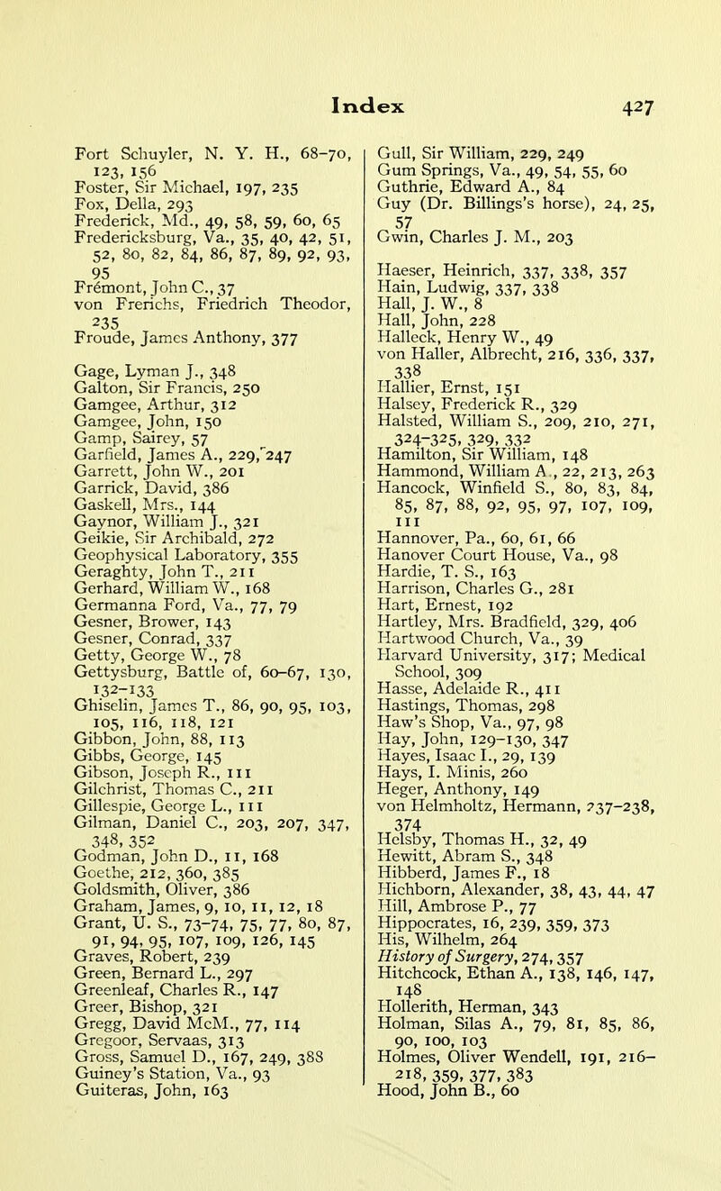 Fort Schuyler, N. Y. H., 68-70, 123,156 Foster, Sir Michael, 197, 235 Fox, Delia, 293 Frederick, Md., 49, 58, 59, 60, 65 Fredericksburg, Va., 35, 40, 42, 51, 52, 80, 82, 84, 86, 87, 89, 92, 93, 95 Fremont, John C, 37 von Frerichs, Friedrich Theodor, 235 Froude, James Anthony, 377 Gage, Lyman J., 348 Galton, Sir Francis, 250 Gamgee, Arthur, 312 Gamgee, John, 150 Gamp, Sairey, 57 Garfield, James A., 229,'247 Garrett, John W., 201 Garrick, David, 386 Gaskell, Mrs., 144 Gaynor, William J., 321 Geikie, Sir Archibald, 272 Geophysical Laboratory, 355 Geraghty, Tohn T., 211 Gerhard, William W., 168 Germanna Ford, Va., 77, 79 Gesner, Brower, 143 Gesner, Conrad, 337 Getty, George W., 78 Gettysburg, Battle of, 60-67, 130. 132-133 Ghiselin, James T., 86, 90, 95, 103, 105, 116, 118, 121 Gibbon,John,88, 113 Gibbs, George, 145 Gibson, Joseph R., iii Gilchrist, Thomas C., 211 Gillespie, George L., iii Gilman, Daniel C., 203, 207, 347, 348, 352 Godman, John D., 11, 168 Goethe, 212, 360, 385 Goldsmith, OUver, 386 Graham, James, 9,10, 11, 12, 18 Grant, U. S., 73-74. 75. 77. 80, 87, 91, 94, 95, 107, 109, 126, 145 Graves, Robert, 239 Green, Bernard L., 297 Greenleaf, Charles R., 147 Greer, Bishop, 321 Gregg, David McM., 77, 114 Gregoor, Servaas, 313 Gross, Samuel D., 167, 249, 38S Guiney's Station, Va., 93 Guiteras, John, 163 Gull, Sir William, 229, 249 Gum Springs, Va., 49, 54, 55, 60 Guthrie, Edward A., 84 Guy (Dr. Billings's horse), 24, 25, 57 Gwin, Charles J. M., 203 Haeser, Heinrich, 337, 338, 357 Hain, Ludwig, 337, 338 Hall, J. W., 8 Hall, John, 228 Halleck, Henry W., 49 von Haller, Albrecht, 216, 336, 337, 338 Hallier, Ernst, 151 Halsey, Frederick R., 329 Halsted, William S., 209, 210, 271, 324-325, 329,332 Hamilton, Sir William, 148 Hammond, William A , 22, 213, 263 Hancock, Winfield S., 80, 83, 84, 85. 87, 88, 92, 95, 97, 107, 109, Hannover, Pa., 60, 61, 66 Hanover Court House, Va., 98 Hardie, T. S., 163 Harrison, Charles G., 281 Hart, Ernest, 192 Hartley, Mrs. Bradficld, 329, 406 Hart wood Church, Va., 39 Harvard University, 317; Medical School, 309 Hasse, Adelaide R., 411 Hastings, Thomas, 298 Haw's Shop, Va., 97, 98 Hay, John, 129-130, 347 Hayes, Isaac L, 29, 139 Hays, L Minis, 260 Heger, Anthony, 149 von Helmholtz, Hermann, 237-238, 374 Helsby, Thomas H., 32, 49 Hewitt, Abram S., 348 Hibberd, James F., 18 Hichborn, Alexander, 38, 43, 44, 47 Hill, Ambrose P., 77 Hippocrates, 16, 239, 359, 373 His, Wilhelm, 264 History of Surgery, 274,357 Hitchcock, Ethan A., 138, 146, 147, 148 Hollerith, Herman, 343 Holman, Silas A., 79, 81, 85, 86, 90, 100, 103 Holmes, Oliver Wendell, 191, 216- 218, 359, 377, 383 Hood, John B., 60