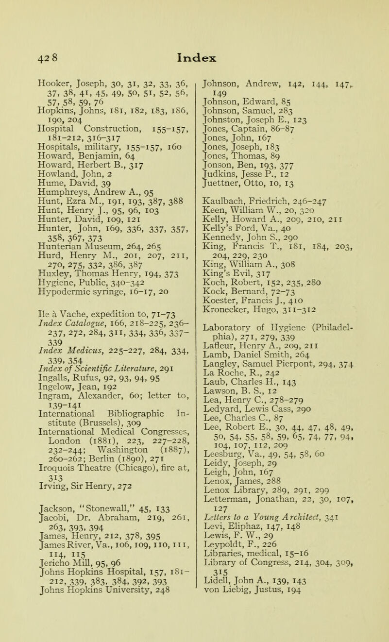 Hooker, Joseph, 30, 31, 32, 33, 36, 37, 38, 41, 45, 49, 50, 51, 52, 56, 57. 58. 59, 76 Hopkins, Johns, 181, 182, 183, 186, 190, 204 Hospital Construction, 155-157, 181-212, 316-317 Hospitals, mihtary, 155-157, 160 Howard, Benjamin, 64 Howard, Herbert B., 317 Howland, John, 2 Hume, David, 39 Humphreys, Andrew A., 95 Hunt, Ezra M., 191, 193, 387, 388 Hunt, Henry J., 95, 96, 103 Hunter, David, 109, 121 Hunter, John, 169, 336, 337, 357, 358, 367, 373 Hunterian Museum, 264, 265 Hurd, Henry M., 201, 207, 211, 270, 275, 332, 386, 387 Huxlej'', Thomas Henry, 194, 373 Hygiene, Public, 340-342 Hypodermic syringe, 16-17, 20 He a Vache, expedition to, 71-73 Index Catalogue, 166, 218-225, 236- 237,272,284,311,334, 336, 337- 339 Index Medicus, 225-227, 284, 334, 339.354 Index of Scientific Literature, 291 Ingalls, Rufus, 92, 93, 94, 95 Ingelow, Jean, 192 Ingram, Alexander, 60; letter to, 139-141 International Bibliographic In- stitute (Brussels), 309 International Medical Congresses, London (1881), 223, 227-228, 232-244; Washington (1887), 260-262; Berlin (1890), 271 Iroquois Theatre (Chicago), fire at, 313 Irving, Sir Henry, 272 Jackson, Stonewall, 45, 133 Jacobi, Dr. Abraham, 219, 261, 263, 393, 394 James, Henry, 212, 378, 395 James River, Va., 106,109,110, 111, 114. 5 Jericho Mill, 95, 96 Johns Hopkins Hospital, 157, iSi- 212,339, 383, 384, 392.393 Johns Hopkins University, 248 Johnson, Andrew, 142, 144, 147^ 149 Johnson, Edward, 85 Johnson, Samuel, 283 Johnston, Joseph E., 123 Jones, Captain, 86-87 Jones, John, 167 Jones, Joseph, 183 Jones, Thomas, 89 Jonson, Ben, 193, 377 Judkins, Jesse P., 12 Juettner, Otto, 10, 13 Kaulbach, Friedrich, 246-247 Keen, William W., 20, 520 Kelly, Howard A., 209, 210, 211 Kelly's Ford, Va., 40 Kennedv, John S., 290 King, Francis T., 181, 184, 203, 204, 229, 230 King, William A., 308 King's Evil, 317 Koch, Robert, 152, 235, 280 Kock, Bernard, 72-73 Koester, Francis J., 410 Kronecker, Hugo, 311-312 Laboratory of Hygiene (Philadel- phia), 271, 279, 339 Lafleur, Henry A., 209, 211 Lamb, Daniel Smith, 264 Langley, Samuel Pierpont, 294, 374 La Rodie, R., 242 Laub, Charles H., 143 Lawson, B. S., 12 Lea, Henry C, 278-279 Ledyard, Lewis Cass, 290 Lee, Charles C, 87 Lee, Robert E., 30, 44, 47, 48, 49, 50, 54, 55, 58, 59, 65, 74, 77, 94. 104, 107, 112, 200 Leesburg, Va., 49, 54, 58, 60 Leidy, Joseph, 29 Leigh, John, 167 Lenox, James, 288 Lenox Library, 289, 291, 299 Letterman, Jonathan, 22, 30, 107, 127 Letters to a Young Architect, 341 Levi, Eliphaz, 147, 148 Lewis, F. W., 29 Leypoldt, F., 226 Libraries, medical, 15-16 Library of Congress, 214, 304, 309, 315 Lidell, John A., 139, 143 von Liebig, Justus, 194