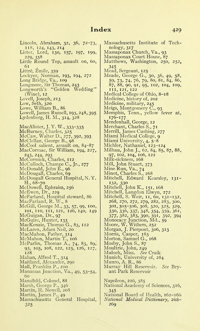 Lincoln, Abraham, 32, 36, 72-73, 118, 124, 143, 214 Lister, Lord, 130, 157, 197, 199, 229,358 Little Round Top, assault on, 60, 61 , Littre, Emile, 359 Lockyer, Norman, 193, 194, 272 Long Bridge, Va., 109 Longmore, Sir Thomas, 243 Longworth's Golden Wedding (Wine), 12 Lovell, Joseph, 213 Low, Seth, 320 Lowe, William B., 86 Lowell, James Russell, 193, 248,395 Lydenberg, H. M., 314, 328 MacAlister, J. Y. W., 333-335 McBurney, Charles, 325 McCaw, Walter D., 277, 392, 393 McClellan, George B., 98 MeCool salient, assault on, 84-87 MacCormac, Sir William, 194, 227, 243, 244, 293 McCormick, Charles, 112 McCuUoch, Champe C, Jr., 277 McDonald, John E., 96 McDougall, Charles, 69 McDougall General Hospital, N. Y. H., 68-70 McDowell, Ephraim, 256 McEwcn, Dr., 229 McFarland, Hospital steward, 86 MacFarland, R. W., 8 McGill, George M., 33, 57, 99, 100, loi, 110, III, 121, 126, 140, 149 McGuigan, Dr., 97 McGuire, Hunter, 133 MacKenzie, Thomas G., 83, 112 McLaren, Adam Neil, 20 MacMahon, Father, 314 McMahon, Martin T., 106 McParlin, Thomas A., 74, 83, 89, 93, 105, 108, 122, 125, 126, 127, 128 Mahan, Alfred T., 314 Maitland, Alexander, 290 Mall, Franklin P., 210 Manassas Junction, Va., 49, 53-54, 60 Mansfield, Colonel, 88 Marsh, George P., 346 Martin, H. Newell, 20S Martin, James P., 49 Massachusetts General Hospital, 325 Massachusetts Institute of Tech- nology, 317 Massaponax Church, Va., 93 Massaponax Court House, 87 Matthews, Washington, 250, 252, 345 Mead, Sergeant, 125 Aleade, George G., 30, 36, 49, 58, 59, 73, 74, 76, 79, 80, 81, 84, 86, 87, 88, 90, 91, 95, 102, 104, 109, III, 121, 122 Medical College of Ohio, 8-18 Medicine, history of, 202 Medicine, military, 245 Meigs, Montgomery C., 93 Memphis, Tenn., yellow fever at, 176-177 Mendenhall, George, 12 Merchant, Charles S., 71 Merrill, James Gushing, 277 Miami Medical College, 9 Miami University, 4, 5-8 Michler, Nathaniel, 123-124 Milhau, John J., 62, 84, 85, 87, 88, 97, 102, 104, 106, 122 Milk-sickness, 168 Mill, John Stuart, 373 Mine Run, Va., 74 Minot, Charles S., 268 Mitchell, Edward Kearsley, 131- 132, 330 Mitchell, John K., 151, 168 Mitchell, Langdon Elwyn, 272 Mitchell, S. Weir, 11, 60, 131-132, 268, 270, 272, 279, 282, 283, 300, 301,305-306, 308, 320, 325, 329, 330, 336, 337, 348, 354, 359, 361, 377. 382, 383, 390, 391, 392, 394 Monocacy Junction, Md., 59 Moore, W. Withers, 252 Morgan, J. Pierpont, 306, 313 Morris, Casper, 183 Morton, Samuel G., 168 Mosby, John S., 87 Moultrie, John, 249 Muloch, Miss. See Craik Munich, University of, 284 Munro, A. R., 86 Murray Hill Reservoir. See Bry- ant Park Reservoir Napoleon, 216, 385 National Academy of Sciences, 316, 345 National Board of Plealth, 162-166 National Medical Dictionary, 268- 269
