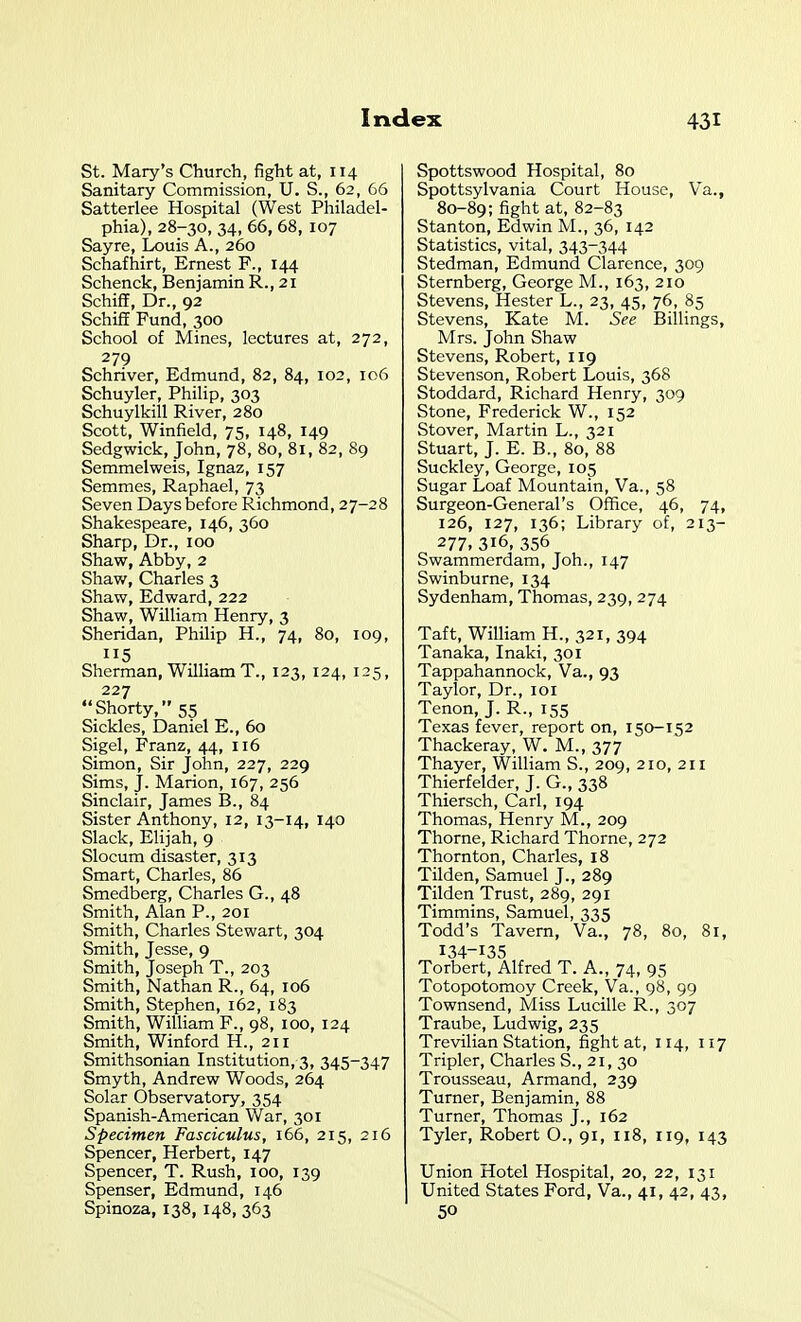 St. Mary's Churcli, fight at, 114 Sanitary Commission, U. S., 62, 66 Satterlee Hospital (West Philadel- phia), 28-30, 34, 66, 68, 107 Sayre, Louis A., 260 Schafhirt, Ernest F., 144 Schenck, Benjamin R., 21 Schiff, Dr., 92 Schiff Fund, 300 School of Mines, lectures at, 272, 279 Schriver, Edmund, 82, 84, 102, 106 Schuyler, Philip, 303 Schuylkill River, 280 Scott, Winfield, 75, 148, 149 Sedgwick, John, 78, 80, 81, 82, 89 Semmelweis, Ignaz, 157 Semmes, Raphael, 73 Seven Days before Richmond, 27-28 Shakespeare, 146, 360 Sharp, Dr., 100 Shaw, Abby, 2 Shaw, Charles 3 Shaw, Edward, 222 Shaw, William Henry, 3 Sheridan, Philip H., 74, 80, 109, 115 Sherman, William T., 123, 124, 125, 227 Shorty, 55 Sickles, Daniel E., 60 Sigel, Franz, 44, 116 Simon, Sir John, 227, 229 Sims, j. Marion, 167, 256 Sinclair, James B., 84 Sister Anthony, 12, 13-14, 140 Slack, Elijah, 9 Slocum disaster, 313 Smart, Charles, 85 Smedberg, Charles G., 48 Smith, Alan P., 201 Smith, Charles Stewart, 304 Smith, Jesse, 9 Smith, Joseph T., 203 Smith, Nathan R., 64, 106 Smith, Stephen, 162, 183 Smith, William F., 98, 100, 124 Smith, Winford H., 211 Smithsonian Institution, 3, 345-347 Smyth, Andrew Woods, 264 Solar Observatory, 354 Spanish-American War, 301 Specimen Fasciculus, 166, 215, 216 Spencer, Herbert, 147 Spencer, T. Rush, 100, 139 Spenser, Edmund, 146 Spinoza, 138, 148, 363 Spottswood Hospital, 80 Spottsylvania Court House, Va., 80-89; fight at, 82-83 Stanton, Edwin M., 36, 142 Statistics, vital, 343-344 Stedman, Edmund Clarence, 309 Sternberg, George M., 163, 210 Stevens, Hester L., 23, 45, 76, 85 Stevens, Kate M. See Billings, Mrs. John Shaw Stevens, Robert, 119 Stevenson, Robert Louis, 368 Stoddard, Richard Henry, 309 Stone, Frederick W., 152 Stover, Martin L., 321 Stuart, J. E. B., 80, 88 Suckley, George, 105 Sugar Loaf Mountain, Va., 58 Surgeon-General's Office, 46, 74, 126, 127, 136; Library of, 213- 277, 316. 356 Swammerdam, Joh., 147 Swinburne, 134 Sydenham, Thomas, 239, 274 Taft, William H., 321, 394 Tanaka, Inaki, 301 Tappahannock, Va., 93 Taylor, Dr., loi Tenon, J. R., 155 Texas fever, report on, 150-152 Thackeray, W. M., 377 Thayer, William S., 209, 210, 211 Thierfelder, J. G., 338 Thiersch, Carl, 194 Thomas, Henry M., 209 Thorne, Richard Thorne, 272 Thornton, Charles, 18 Tilden, Samuel J., 289 Tilden Trust, 289, 291 Timmins, Samuel, 335 Todd's Tavern, Va., 78, 80, 81, 134-135 Torbert, Alfred T. A., 74, 95 Totopotomoy Creek, Va., 98, 99 Townsend, Miss Lucille R., 307 Traube, Ludwig, 235 Trevilian Station, fight at, 114, 117 Tripler, Charles S., 21, 30 Trousseau, Armand, 239 Turner, Benjamin, 88 Turner, Thomas J., 162 Tyler, Robert O., 91, 118, 119, 143 Union Hotel Hospital, 20, 22, 131 United States Ford, Va., 41, 42, 43, 50