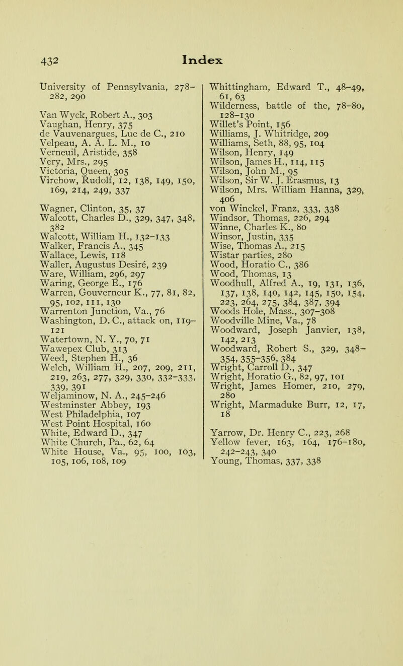 University of Pennsylvania, 278- 282, 290 Van Wyck, Robert A., 303 Vaughan, Henry, 375 dc Vauvenargues, Luc de C, 210 Velpeau, A. A. L. M., 10 Verneuil, Aristide, 358 Very, Mrs., 295 Victoria, Queen, 305 Virchow, Rudolf, 12, 138, 149, 150, 169, 214, 249, 337 Wagner, Clinton, 35, 37 Walcott, Charles D., 329, 347, 348, 382 Walcott, William H., 132-133 Walker, Francis A., 345 Wallace, Lewis, 118 Waller, Augustus Desire, 239 Ware, William, 296, 297 Waring, George E., 176 Warren, Gouverneur K., 77, 81, 82, 95, 102, III, 130 Warrenton Junction, Va., 76 Washington, D. C, attack on, 119- 121 Watertown, N. Y., 70, 71 Wawepex Club, 313 Weed, Stephen H., 36 Welch, William H., 207, 209, 211, 219, 263, 277, 329, 330, 332-333- 339.391 Weljaminow, N. A., 245-246 Westminster Abbey, 193 West Philadelphia, 107 West Point Hospital, 160 White, Edward D., 347 White Church, Pa., 62, 64 White House, Va., 95, 100, 103, 105, 106, 108, 109 Whittingham, Edward T., 48-49, 61,63 Wilderness, battle of the, 78-80, 128-130 Willet's Point, 156 Williams, J. Whitridge, 209 Williams, Seth, 88, 95, 104 Wilson, Henry, 149 Wilson, James H., 114, 115 Wilson, John M., 95 Wilson, Sir W. J. Erasmus, 13 Wilson, Mrs. William Hanna, 329, 406 von Winckel, Franz, 333, 338 Windsor, Thomas, 226, 294 Winne, Charles K., 80 Winsor, Justin, 335 Wise, Thomas A., 215 Wistar parties, 280 Wood, Horatio C, 386 Wood, Thomas, 13 WoodhuU, Alfred A., 19, 131, 136, 137, 138, 140, 142, 145, 150, 154, 223, 264, 275, 384, 387, 394 Woods Hole, Mass., 307-308 Woodville Mine, Va., 78 Woodward, Joseph Janvier, 138, 142, 213 Woodward, Robert S., 329, 348- 354.355-356. 384 Wright, Carroll D., 347 Wright, Horatio G., 82, 97, loi Wright, James Homer, 210, 279, 280 Wright, Marmaduke Burr, 12, 17, 18 Yarrow, Dr. Henry C, 223, 268 Yellow fever, 163, 164, 176-180, 242-243, 340 Young, Thomas, 337, 338